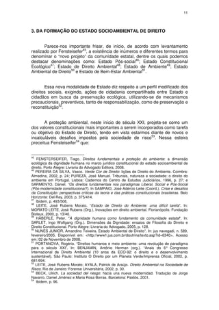 11




3. DA FORMAÇÃO DO ESTADO SOCIOAMBIENTAL DE DIREITO


       Parece-nos importante frisar, de início, de acordo com levantamento
realizado por Fensteisefer45, a existência de inúmeros e diferentes termos para
denominar o “novo projeto” da comunidade estatal, dentre os quais podemos
destacar denominações como: Estado Pós-social46; Estado Constitucional
Ecológico47; Estado de Direito Ambiental48; Estado de Ambiente49; Estado
Ambiental de Direito50 e Estado de Bem-Estar Ambiental51.


       Essa nova modalidade de Estado diz respeito a um perfil modificado dos
direitos sociais, exigindo, ações de cidadania compartilhada entre Estado e
cidadãos em busca da preservação ecológica, utilizando-se de mecanismos
precaucionais, preventivos, tanto de responsabilização, como de preservação e
reconstituição52.


       A proteção ambiental, neste início de século XXI, projeta-se como um
dos valores constitucionais mais importantes a serem incorporados como tarefa
ou objetivo do Estado de Direito, tendo em vista estarmos diante de novos e
incalculáveis desafios impostos pela sociedade de risco53. Nessa esteira
preceitua Fensteiseifer54 que:


45
   FENSTERSEIFER, Tiago. Direitos fundamentais e proteção do ambiente: a dimensão
ecológica da dignidade humana no marco jurídico constitucional do estado socioambiental de
direito. Porto Alegre: Livraria do Advogado Editora, 2008.
46
   PEREIRA DA SILVA, Vasco. Verde Cor de Direito: lições de Direito do Ambiente. Coimbra:
Almedina, 2002, p. 24; PUREZA, José Manuel. Tribunais, natureza e sociedade: o direito do
ambiente em Portugal. Lisboa: Cadernos do Centro de Estudos Judiciários, 1996, p. 27; e
SARMENTO, Daniel. “Os direitos fundamentais nos paradigmas Liberal, Social e Pós-Social
(Pós-modernidade constitucional?). In SAMPAIO, José Adércio Leite (Coord.). Crise e desafios
da Constituição: perspectivas críticas da teoria e das práticas constitucionais brasileiras. Belo
Horizonte: Del Rey, 2003, p. 375/414.
47
   Ibidem, p. 493/508.
48
   LEITE, José Rubens Morato. “Estado de Direito do Ambiente: uma difícil tarefa”. In:
MORATO LEITE, José Rubens (Org.), Inovações em direito ambiental. Florianópolis: Fundação
Boiteux, 2000, p. 13/40.
49
   HÄBERLE, Peter. "A dignidade humana como fundamento da comunidade estatal". In:
SARLET, Ingo Wolfgang (Org.). Dimensões da Dignidade: ensaios de Filosofia do Direito e
Direito Constitucional. Porto Alegre: Livraria do Advogado, 2005, p. 128.
50
   NUNES JUNIOR, Amandino Teixeira. Estado Ambiental de Direito”. In: jus navegadi, n. 589,
fevereiro/2005. Disponível em: <http://www1.jus.com.br/doutrina/texto.asp?id=6340>. Acesso
em: 02 de Novembro de 2008.
51
   PORTANOVA, Rogério. “Direitos humanos e meio ambiente: uma revolução de paradigma
para o século XXI”. In: BENJAMIN, Antônio Herman (org.). “Anais do 6° Congresso
Internacional de Direito Ambiental (10 anos da ECO-92: o direito e o desenvolvimento
sustentável). São Paulo: Instituto O Direito por um Planeta Verde/Imprensa Oficial, 2002, p.
681/694.
52
   LEITE, José Rubens Morato; AYALA, Patrick de Araújo. Direito Ambiental na Sociedade de
Risco. Rio de Janeiro: Forense Universitária, 2002, p. 30.
53
   BECK, Ulrich. La sociedad del riesgo: hacia una nueva modernidad. Tradução de Jorge
Navarro, Daniel Jiménez e Maria Rosa Borras. Barcelona: Paidós, 2001.
54
   Ibidem, p. 96.
 