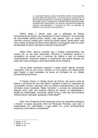 12




                           [...] o processo histórico, cultural, econômico, político e social gestado
                           ao longo século XX determinou o momento que se vivencia hoje no
                           plano jurídico-constitucional, marcando a passagem do Estado Liberal
                           ao Estado Social e chegando-se ao Estado Socioambiental (também
                           Constitucional e Democrático), em vista do surgimento de direitos de
                           natureza transindividuais e universal que têm na proteção do
                           ambiente o seu exemplo mais expressivo.



      Refere ainda, o mesmo autor, que a edificação do Estado
Socioambiental de Direito, não representa um marco “ahistórico” na construção
da comunidade político-jurídica estatal, mas apenas mais um passo do
caminhar contínuo iniciado sob o marco do Estado Liberal. Sendo assim, este
novo modelo de Estado de Direito deve objetivar a salvaguarda cada vez maior
da dignidade humana e de todos os direitos fundamentais55”.


       Neste trilhar, deve-se entender que o Estado contemporâneo não
precisa ser no seu todo descartado. Somente é necessário ajustá-lo e
remodelá-lo de acordo com o caminhar da história e com os anseios
socioambientais, buscando adequar o cumprimento das tarefas estatais em
razão das novas ameaças e riscos decorrentes da era moderna.


      Faz-se assim necessário repensar o “pacto social” vigente, tornando
necessário, mais do que nunca, viabilizar um novo papel a ser desenvolvido
pelo Estado e pela sociedade na busca da formação de um Estado
Socioambiental de Direito.


       O Estado Liberal e o Estado Social (de Direito), não deram conta de
efetivar a promessa de uma vida digna e saudável a todos os integrantes da
comunidade humana, deixando para os juristas contemporâneos uma obra
normativa ainda inacabada. Nesse horizonte, o princípio da solidariedade,
aparece como mais uma tentativa histórica de realizar na integralidade o
projeto da modernidade, concluindo, desta forma, o ciclo dos três princípios
revolucionários: liberdade, igualdade e fraternidade56.


       Este “novo” Estado de Direito apresenta como seu estandarte axiológico
o terceiro e quase esquecido lema da Revolução Francesa, qual seja, a
solidariedade (ou fraternidade), o qual detém um cunho eminentemente
existencial, comunitário e universalista57.




55
     Ibidem, p. 97.
56
     Ibidem, p. 111/112.
57
     Ibidem, p. 97.
 