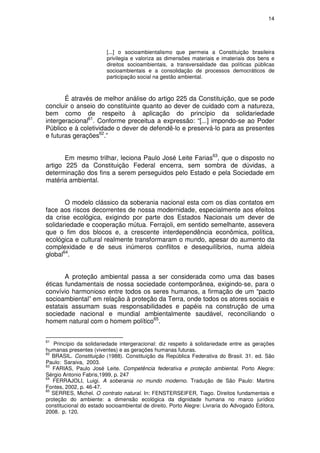 14




                         [...] o socioambientalismo que permeia a Constituição brasileira
                         privilegia e valoriza as dimensões materiais e imateriais dos bens e
                         direitos socioambientais, a transversalidade das políticas públicas
                         socioambientais e a consolidação de processos democráticos de
                         participação social na gestão ambiental.



       É através de melhor análise do artigo 225 da Constituição, que se pode
concluir o anseio do constituinte quanto ao dever de cuidado com a natureza,
bem como de respeito à aplicação do princípio da solidariedade
intergeracional61. Conforme preceitua a expressão: “[...] impondo-se ao Poder
Público e à coletividade o dever de defendê-lo e preservá-lo para as presentes
e futuras gerações62.”


       Em mesmo trilhar, leciona Paulo José Leite Farias63, que o disposto no
artigo 225 da Constituição Federal encerra, sem sombra de dúvidas, a
determinação dos fins a serem perseguidos pelo Estado e pela Sociedade em
matéria ambiental.


       O modelo clássico da soberania nacional esta com os dias contatos em
face aos riscos decorrentes de nossa modernidade, especialmente aos efeitos
da crise ecológica, exigindo por parte dos Estados Nacionais um dever de
solidariedade e cooperação mútua. Ferrajoli, em sentido semelhante, assevera
que o fim dos blocos e, a crescente interdependência econômica, política,
ecológica e cultural realmente transformaram o mundo, apesar do aumento da
complexidade e de seus inúmeros conflitos e desequilíbrios, numa aldeia
global64.


       A proteção ambiental passa a ser considerada como uma das bases
éticas fundamentais de nossa sociedade contemporânea, exigindo-se, para o
convívio harmonioso entre todos os seres humanos, a firmação de um “pacto
socioambiental” em relação à proteção da Terra, onde todos os atores sociais e
estatais assumam suas responsabilidades e papéis na construção de uma
sociedade nacional e mundial ambientalmente saudável, reconciliando o
homem natural com o homem político65.


61
    Princípio da solidariedade intergeracional: diz respeito à solidariedade entre as gerações
humanas presentes (viventes) e as gerações humanas futuras.
62
   BRASIL. Constituição (1988). Constituição da República Federativa do Brasil. 31. ed. São
Paulo: Saraiva, 2003.
63
   FARIAS, Paulo José Leite. Competência federativa e proteção ambiental. Porto Alegre:
Sérgio Antonio Fabris,1999, p. 247
64
   FERRAJOLI, Luigi. A soberania no mundo moderno. Tradução de São Paulo: Martins
Fontes, 2002, p. 46-47.
65
   SERRES, Michel. O contrato natural. In: FENSTERSEIFER, Tiago. Direitos fundamentais e
proteção do ambiente: a dimensão ecológica da dignidade humana no marco jurídico
constitucional do estado socioambiental de direito. Porto Alegre: Livraria do Advogado Editora,
2008. p. 120.
 
