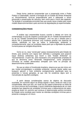 15




       Desta forma, pode-se compreender que a cooperação entre o Poder
Público e Coletividade, visando à formação de um Estado de Direito Ambiental
ou Socioambiental, torna-se preponderante para a adequada e eficaz
precaução e preservação da natureza, bem como para o futuro das espécies.
Tal atuação é considerada primordial face aos atuais riscos criados pelo nosso
modelo desenvolvimentista e pelo acúmulo de degradações já experimentadas.


CONSIDERAÇÕES FINAIS


      A análise aqui empreendida buscou suscitar o debate em torno da
contemplação no que diz respeito à construção de um “Estado Socioambiental”
ou de um “Estado Constitucional Ecológico”, uma vez que o desafio para o
século XXI é justamente promover uma mudança gradual nos sistemas de
valores, sobretudo no que se refere à preservação ambiental e,
conseqüentemente, alçar as condições ideais para que a dignidade da pessoa
humana possa ser atingida eficazmente.


       Como se viu, essa “construção” passa necessariamente pelo Estado de
Direito, pois somente com regras bem definidas e protegidas será possível
traçar diretivas ambientais que levem a este “Estado Ambiental” ou
“Socioambiental”. A partir daí, será necessário uma compreensão ampliada do
que se denomina como “dimensão intergeracional”, como perspectiva
intrínseca ao modelo democrático almejado com forte no princípio do
desenvolvimento sustentável.

      No que se refere à Constituição brasileira, observa-se que ela incluiu em
seu núcleo principiológico a proteção ambiental, visando basilar ações que
busquem garantir o meio ambiente ecologicamente equilibrado para as
presentes e futuras gerações, já que não há existência digna sem a
manutenção do equilíbrio ecológico.


       A partir dessas considerações acerca do objetivo da discussão
suscitada, em momento algum se almeja esgotar o tema, tendo em vista a sua
complexidade. Mais que isso, em razão do seu papel fundamental na órbita de
um futuro próximo da humanidade, a qual é totalmente dependente de um meio
ambiente que disponha de condições mínimas para a sobrevivência de todos,
propôs-se aludir um caminho que conduza à reestruturação político-normativa
do Estado como condição para manter as referidas condições mínimas para o
presente e assegurar um futuro.
 