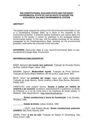 16




       THE CONSTITUTIONAL ECOLOGIC STATE AND THE SOCIO-
       ENVIROMENTAL STATE OF LAW AS WAYS TO ASSURE THE
          ECOLOGICAL BALANCE ENVIRONMENTAL SYSTEM


ABSTRACT


The present study analyzes the arising of the Socio-Environmental State of Law
or a Constitutional Ecologic State, as a result of the necessity to the
environment protection. It presents several dimensions and visions about the
evolution of the society, in search for protection to the ecological balance
environmental system. In this way, fulfil the welfare promises for the society,
propagated by the Contemporaneous State, standing out the environmental
principles, could works like a bounder of this new order.


KEYWORDS: Democratic State of Law. Socio-Environmental State of Law.
Constitutional Ecologic State. Environment


REFERÊNCIAS BIBLIOGRÁFICAS


BADIE, Bertrand. Um mundo sem soberania. Tradução de Armando Pereira
da Silva. Instituto Piaget, Lisboa: 1999.

BAUMAN, Zigmunt. Modernidade líquida. Tradução de Plínio Dentzien.
Tradução de Carlos Alberto Medeiros. Rio de Janeiro: Jorge Zahar, 2001.

BECK, Ulrich. La sociedad del riesgo: hacia una nueva modernidad.
Tradução de Jorge Navarro, Daniel Jiménez e Maria Rosa Borras. Barcelona:
Paidós, 2001.

CANOTILHO, José Joaquim Gomes. Acesso à justiça em matéria de
ambiente e de consumo: privatismo, associacionismo e publicismo no Direito
do Ambiente ou o rio da minha terra e as incertezas do direito público, in
Siddamb, 1996. Disponível em: <http://www.diramb.gov.pt>.

_________. Direito constitucional e teoria da Constituição. 3.ed. Coimbra:
Almedina, 1999.

_________. Estado de direito. Lisboa: Gradiva, 1999.

_________; LEITE, José Rubens Morato. Direito constitucional ambiental
brasileiro. São Paulo: Saraiva, 2007

CAPRA, Fritjof. A teia da vida. Tradução de Newton R. Eichemberg. São
Paulo: Cultrix, 1996.
 
