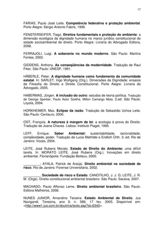 17




FARIAS, Paulo José Leite. Competência federativa e proteção ambiental.
Porto Alegre: Sérgio Antonio Fabris, 1999.

FENSTERSEIFER, Tiago. Direitos fundamentais e proteção do ambiente: a
dimensão ecológica da dignidade humana no marco jurídico constitucional do
estado socioambiental de direito. Porto Alegre: Livraria do Advogado Editora,
2008.

FERRAJOLI, Luigi. A soberania no mundo moderno. São Paulo: Martins
Fontes, 2002.

GIDDENS, Anthony. As conseqüências da modernidade. Tradução de Raul
Fiker. São Paulo: UNESP, 1991.

HÄBERLE, Peter. A dignidade humana como fundamento da comunidade
estatal. In: SARLET, Ingo Wolfgang (Org.). Dimensões da Dignidade: ensaios
de Filosofia do Direito e Direito Constitucional. Porto Alegre: Livraria do
Advogado, 2005.

HABERMAS, Jürgen. A inclusão do outro: estudos de teoria política. Tradução
de George Sperber, Paulo Astor Soethe, Milton Camargo Mota. 2.ed. São Paulo:
Loyola, 2004.

HORKHEIMER, Max. Eclipse da razão. Tradução de Sebastião Uchoa Leite.
São Paulo: Centauro, 2000.

OST, François. A natureza à margem da lei: a ecologia à prova do Direito.
Tradução de Joana Chaves. Lisboa: Instituto Piaget, 1995.

LEFF, Enrique. Saber Ambiental: sustentabilidade, racionalidade,
complexidade, poder. Tradução de Lucia Mathilde e Endlich Orth. 3. ed. Rio de
Janeiro: Vozes, 2004.

LEITE, José Rubens Morato. Estado de Direito do Ambiente: uma difícil
tarefa. In: MORATO LEITE, José Rubens (Org.), Inovações em direito
ambiental. Florianópolis: Fundação Boiteux, 2000.

_________; AYALA, Patrick de Araújo. Direito ambiental na sociedade de
risco. Rio de Janeiro: Forense Universitária, 2002.

_________. Sociedade de risco e Estado. CANOTILHO, J. J. G; LEITE, J. R.
M. (Orgs). Direito constitucional ambiental brasileiro. São Paulo: Saraiva, 2007.

MACHADO, Paulo Affonso Leme. Direito ambiental brasileiro. São Paulo:
Editora Malheiros, 2006.

NUNES JUNIOR, Amandino Teixeira. Estado Ambiental de Direito. Jus
Navigandi, Teresina, ano 9, n. 589, 17 fev. 2005. Disponível em:
<http://www1.jus.com.br/doutrina/texto.asp?id=6340>.
 
