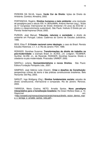 18




PEREIRA DA SILVA, Vasco. Verde Cor de Direito: lições de Direito do
Ambiente. Coimbra: Almedina, 2002.

PORTANOVA, Rogério. Direitos humanos e meio ambiente: uma revolução
de paradigma para o século XXI. In: BENJAMIN, Antônio Herman (org.). “Anais
do 6° Congresso Internacional de Direito Ambiental (10 anos da ECO-92: o
direito e o desenvolvimento sustentável). São Paulo: Instituto O Direito por um
Planeta Verde/Imprensa Oficial, 2002.

PUREZA, José Manuel. Tribunais, natureza e sociedade: o direito do
ambiente em Portugal. Lisboa: Cadernos do Centro de Estudos Judiciários,
1996.

REIS, Elisa P. O Estado nacional como ideologia: o caso do Brasil. Revista
Estudos Históricos. v.1. n. 2. Rio de Janeiro: FGV, 1988.

RÜDIGER, Dorothee Susanne. Transformações do direito do trabalho na
pós-modernidade: o exemplo Brasil. In: ALVES, J.A. Lindgren; TEUBNER,
Gunther; ALVIM, J.L. de Rezende; RÜDIGER, Dorothee Susanne. Direito e
cidadania na pós-modernidade. Piracicaba: UNIMEP, 2002.

SANTILLI, Juliana. Socioambientalismo e novos Direitos.             São Paulo:
Editora Fundação Peirópolis Ltda., 2007.

SAMPAIO, José Adércio Leite (Coord.). Crise e desafios da Constituição:
perspectivas críticas da teoria e das práticas constitucionais brasileiras. Belo
Horizonte: Del Rey, 2003.

SARLET, Ingo Wolfgang (Org.). Direitos fundamentais sociais: estudos de
direito constitucional, internacional e comparado. Rio de Janeiro: Renovar,
2003.

TARREGA, Maria Cristina; NETO, Arnaldo Santos. Novo paradigma
interpretativo para a Constituição brasileira: the Green Welfare State. p. 10.
Disponível                                                                em:
<http://conpedi.org/manaus/arquivos/anais/manaus/direito_racion_democ_mari
a_c_tarrega_e_arnaldo_santos_neto.pdf>.
 