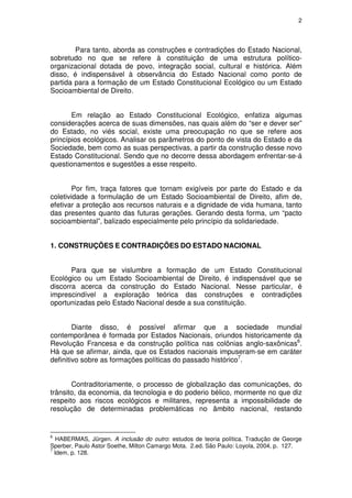 2




        Para tanto, aborda as construções e contradições do Estado Nacional,
sobretudo no que se refere à constituição de uma estrutura político-
organizacional dotada de povo, integração social, cultural e histórica. Além
disso, é indispensável à observância do Estado Nacional como ponto de
partida para a formação de um Estado Constitucional Ecológico ou um Estado
Socioambiental de Direito.


       Em relação ao Estado Constitucional Ecológico, enfatiza algumas
considerações acerca de suas dimensões, nas quais além do “ser e dever ser”
do Estado, no viés social, existe uma preocupação no que se refere aos
princípios ecológicos. Analisar os parâmetros do ponto de vista do Estado e da
Sociedade, bem como as suas perspectivas, a partir da construção desse novo
Estado Constitucional. Sendo que no decorre dessa abordagem enfrentar-se-á
questionamentos e sugestões a esse respeito.


        Por fim, traça fatores que tornam exigíveis por parte do Estado e da
coletividade a formulação de um Estado Socioambiental de Direito, afim de,
efetivar a proteção aos recursos naturais e a dignidade de vida humana, tanto
das presentes quanto das futuras gerações. Gerando desta forma, um “pacto
socioambiental”, balizado especialmente pelo princípio da solidariedade.


1. CONSTRUÇÕES E CONTRADIÇÕES DO ESTADO NACIONAL


       Para que se vislumbre a formação de um Estado Constitucional
Ecológico ou um Estado Socioambiental de Direito, é indispensável que se
discorra acerca da construção do Estado Nacional. Nesse particular, é
imprescindível a exploração teórica das construções e contradições
oportunizadas pelo Estado Nacional desde a sua constituição.


        Diante disso, é possível afirmar que a sociedade mundial
contemporânea é formada por Estados Nacionais, oriundos historicamente da
Revolução Francesa e da construção política nas colônias anglo-saxônicas6.
Há que se afirmar, ainda, que os Estados nacionais impuseram-se em caráter
definitivo sobre as formações políticas do passado histórico7.


       Contraditoriamente, o processo de globalização das comunicações, do
trânsito, da economia, da tecnologia e do poderio bélico, mormente no que diz
respeito aos riscos ecológicos e militares, representa a impossibilidade de
resolução de determinadas problemáticas no âmbito nacional, restando


6
   HABERMAS, Jürgen. A inclusão do outro: estudos de teoria política. Tradução de George
Sperber, Paulo Astor Soethe, Milton Camargo Mota. 2.ed. São Paulo: Loyola, 2004, p. 127.
7
  Idem, p. 128.
 