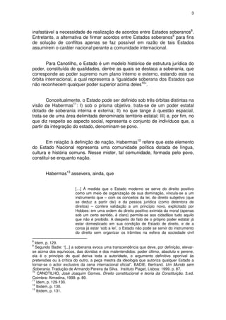 3




inafastável a necessidade de realização de acordos entre Estados soberanos8.
Entretanto, a alternativa de firmar acordos entre Estados soberanos9 para fins
de solução de conflitos apenas se faz possível em razão de tais Estados
assumirem o caráter nacional perante a comunidade internacional.


       Para Canotilho, o Estado é um modelo histórico de estrutura jurídica do
poder, constituída de qualidades, dentre as quais se destaca a soberania, que
corresponde ao poder supremo num plano interno e externo, estando este na
órbita internacional, a qual representa a “igualdade soberana dos Estados que
não reconhecem qualquer poder superior acima deles10”.


        Conceitualmente, o Estado pode ser definido sob três órbitas distintas na
visão de Habermas11: I) sob o prisma objetivo, trata-se de um poder estatal
dotado de soberania interna e externa; II) no que tange à questão espacial,
trata-se de uma área delimitada denominada território estatal; III) e, por fim, no
que diz respeito ao aspecto social, representa o conjunto de indivíduos que, a
partir da integração do estado, denominam-se povo.


       Em relação à definição de nação, Habermas12 refere que este elemento
do Estado Nacional representa uma comunidade política dotada de língua,
cultura e história comuns. Nesse mister, tal comunidade, formada pelo povo,
constitui-se enquanto nação.


       Habermas13 assevera, ainda, que


                        […] À medida que o Estado moderno se serve do direito positivo
                        como um meio de organização de sua dominação, vincula-se a um
                        instrumento que – com os conceitos da lei, do direito subjetivo (que
                        se deduz a partir daí) e da pessoa jurídica (como detentora de
                        direitos) – confere validação a um princípio novo, explicitado por
                        Hobbes: em uma ordem do direito positivo eximida da moral (apenas
                        sob um certo sentido, é claro) permite-se aos cidadãos tudo aquilo
                        que não é proibido. A despeito do fato de o próprio poder estatal já
                        estar domesticado em sua condição de Estado de direito, e de a
                        coroa já estar ‘sob a lei’, o Estado não pode se servir do instrumento
                        do direito sem organizar os trâmites na esfera da sociedade civil

8
  Idem, p. 129.
9
  Segundo Badie: “[...] a soberania evoca uma transcendência que deve, por definição, elevar-
se acima dos equívocos, das dúvidas e dos malentendidos: poder último, absoluto e perene,
ela é o princípio do qual deriva toda a autoridade, o argumento definitivo oponível às
pretensões ou à crítica do outro, a peça mestra da ideologia que autoriza qualquer Estado a
tornar-se o actor exclusivo da cena internacional oficial”. BADIE, Bertrand. Um Mundo sem
Soberania. Tradução de Armando Pereira da Silva. Instituto Piaget, Lisboa: 1999. p. 87.
10
    CANOTILHO, José Joaquim Gomes. Direito constitucional e teoria da Constituição. 3.ed.
Coimbra: Almedina, 1999. p. 89.
11
   Idem, p. 129-130.
12
   Ibidem, p. 130.
13
   Ibidem, p. 131.
 