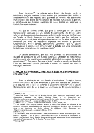 5




        Para Habermas19, da relação entre Estado de Direito, nação e
democracia surgem diversas conseqüências que perpassam pelo direito à
autodeterminação das nações; pela igualdade de direitos nas sociedades
multiculturais; pelo direito às intervenções de natureza humanitária; e, por fim,
a transferência por Estados nacionais de seus direitos de soberania a
instituições supranacionais.


       Há que se afirmar, ainda, que para a construção de um Estado
Constitucional Ecológico ou um Estado Socioambiental de Direito, além
valerem-se dos pressupostos abordados anteriormente, deve-se clarificar que
ao Estado de Direito infere-se um governo dirigido por leis, inclusive a
Constituição na condição de lei suprema que estrutura o Estado e a sociedade,
sobretudo por meio da disposição expressa dos direitos e garantias
fundamentais20. Nesse sentido, complementa Canotilho21 que “O Estado
constitucional é, assim, e em primeiro lugar, o Estado com uma constituição
limitadora do poder através do império do direito”.


       O Estado democrático, por sua vez, permeia os pressupostos de
rejeição do paradigma de um “Estado autoritário, utilizador de instrumentos
coativos, como leis, regulamentos, preceitos administrativos, ordens de polícia,
penalizações”22. Outrossim, Tarrega e Neto23, repele o paradigma liberal de
tutela de liberdades formais, passando a adotar um sistema de tutela e
efetivação de direitos.


2. ESTADO CONSTITUCIONAL ECOLÓGICO: RAZÕES, CONSTRUÇÃO E
PERSPECTIVAS


      Para a efetivação de um Estado Constitucional Ecológico faz-se
necessário analisar as suas dimensões, a partir dos estudos de Canotilho24,
pois segundo ele, o que se pretende é justamente formular25: I) o Estado
Constitucional, além de ser e dever ser um Estado de Direito democrático e


19
   Ibidem, p. 159.
20
    TARREGA, Maria Cristina; NETO, Arnaldo Santos. Novo paradigma interpretativo para a
Constituição     brasileira: the    Green   Welfare    State.    p.  10.    Disponível     em:
<http://conpedi.org/manaus/arquivos/anais/manaus/direito_racion_democ_maria_c_tarrega_e_
arnaldo_santos_neto.pdf>>, acesso em: 06 novembro de 2008.
21
   CANOTILHO, J.J. Gomes.Estado de direito. Lisboa: Gradiva, 1999. p.27.
22
    CANOTILHO, José Joaquim Gomes. Acesso à justiça em matéria de ambiente e de
consumo: privatismo, associacionismo e publicismo no Direito do Ambiente ou o rio da minha
terra e as incertezas do direito público, in Siddamb, 1996. Disponível em:
<http://www.diramb.gov.pt>. Acesso em: 06 nov. 2008.
23
   Ibidem, p. 12.
24
    CANOTILHO, José Joaquim Gomes. Direito constitucional e teoria da Constituição. 3.ed.
Coimbra: Almedina, 1999 e Estado constitucional ecológico e democracia sustentada. In:
Sarlet, Ingo Wolfgang (Org.). Direitos fundamentais sociais: estudos de direito constitucional,
internacional e comparado. Rio de Janeiro: Renovar, 2003.
25
   Idem. p. 494.
 