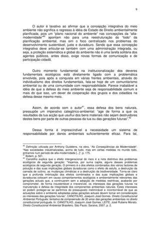 9




        O autor é taxativo ao afirmar que a concepção integrativa do meio
ambiente não significa o regresso à idéia de Estado de Direito ambientalmente
planificada, pois um “plano nacional do ambiente” nas concepções da “alta-
modernidade”40 apontam não para uma reestruturação do “todo” da
planificação ambiental, mas sim o foco centralizado nos problemas do
desenvolvimento sustentável, justo e duradouro. Sendo que essa concepção
integrativa deve articular-se também com uma administração integrada, ou
seja, a proteção sistemática e global do ambiente não é uma tarefa solitária dos
agentes públicos, antes disso, exige novas formas de comunicação e de
participação cidadã.


       Outro momento fundamental na institucionalização dos deveres
fundamentais ecológicos está diretamente ligado com a problemática
envolvida, pois após a conquista em várias frentes ambientais, através do
individualismo dos direitos fundamentais, fala-se hoje de um comunitarismo
ambiental ou de uma comunidade com responsabilidade. Parece inabalável a
idéia de que a defesa do meio ambiente seja de responsabilidade comum e
mais do que isso, um dever de cooperação dos grupos e dos cidadãos na
defesa desse mesmo meio.


       Assim, de acordo com o autor41, essa defesa dos bens naturais,
pressupõe um imperativo categórico-ambiental: “age de forma a que os
resultados da tua acção que usufrui dos bens materiais não sejam destruidores
destes bens por parte de outras pessoas da tua ou das gerações futuras”.42


      Dessa forma é imprescindível a necessidade um sistema de
responsabilidade por danos ambientais suficientemente eficaz. Para tal,


40
    Definição utilizada por Anthony Guiddens, na obra, “As Conseqüências da Modernidade”:
“Nas sociedades industrializadas, acima de tudo, mas em certas medidas no mundo todo,
entramos num período de alta-modernidade [...]”. p. 175.
41
   Ibidem, p. 501.
42
    Canotilho explica que o efeito intergeracional do risco é a nota distintiva dos problemas
ecológicos de segunda geração: “Vejamos, por suma capita, alguns desses problemas
ecológicos de segunda geração. O primeiro é o dos efeitos combinados dos vários factores de
poluição e das suas implicações globais duradouras como o efeito de estufa, a destruição da
camada de ozônio, as mudanças climáticas e a destruição da biodiversidade. Torna-se claro
que a profunda imbricação dos efeitos combinados e das suas implicações globais e
duradouras colocam em causa comportamentos ecológicos e ambientalmente relevantes das
gerações actuais que, a continuarem sem a adopção de medidas restritivas, acabarão por
comprometer, de forma insustentável e irreversível, os interesses das gerações futuras na
manutenção e defesa da integridade dos componentes ambientais naturais. Estes interesses
só podem proteger-se se partirmos do pressuposto ineliminável e incontornável de que as
actuações sobre o ambiente adoptadas pelas gerações actuais devem tomar em consideração
os interesses das gerações futuras”. CANOTILHO, Joaquim José Gomes. Direito Constitucional
Ambiental Português: tentativa de compreensão de 30 anos das gerações ambientais no direito
constitucional português. In: CANOTILHO, Joaquim José Gomes; LEITE, José Rubens Morato.
Direito Constitucional Ambiental Brasileiro. São Paulo: Saraiva, 2007. p. 2.
 