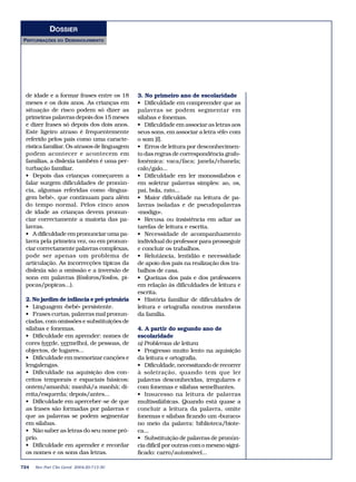 DOSSIER
PERTURBAÇÕES    DO   DESENVOLVIMENTO




 de idade e a formar frases entre os 18      3. No primeiro ano de escolaridade
 meses e os dois anos. As crianças em        • Dificuldade em compreender que as
 situação de risco podem só dizer as         palavras se podem segmentar em
 primeiras palavras depois dos 15 meses      sílabas e fonemas.
 e dizer frases só depois dos dois anos.     • Dificuldade em associar as letras aos
 Este ligeiro atraso é frequentemente        seus sons, em associar a letra «éfe» com
 referido pelos pais como uma caracte-       o som [f].
 rística familiar. Os atrasos de linguagem   • Erros de leitura por desconhecimen-
 podem acontecer e acontecem em              to das regras de correspondência grafo-
 famílias, a dislexia também é uma per-      fonémica: vaca/faca; janela/chanela;
 turbação familiar.                          calo/galo...
 • Depois das crianças começarem a           • Dificuldade em ler monossílabos e
 falar surgem dificuldades de pronún-        em soletrar palavras simples: ao, os,
 cia, algumas referidas como «lingua-        pai, bola, rato...
 gem bebé», que continuam para além          • Maior dificuldade na leitura de pa-
 do tempo normal. Pelos cinco anos           lavras isoladas e de pseudopalavras
 de idade as crianças devem pronun-          «modigo».
 ciar correctamente a maioria das pa-        • Recusa ou insistência em adiar as
 lavras.                                     tarefas de leitura e escrita.
 • A dificuldade em pronunciar uma pa-       • Necessidade de acompanhamento
 lavra pela primeira vez, ou em pronun-      individual do professor para prosseguir
 ciar correctamente palavras complexas,      e concluir os trabalhos.
 pode ser apenas um problema de              • Relutância, lentidão e necessidade
 articulação. As incorrecções típicas da     de apoio dos pais na realização dos tra-
 dislexia são a omissão e a inversão de      balhos de casa.
 sons em palavras (fósforos/fosfos, pi-      • Queixas dos pais e dos professores
 pocas/popicas...).                          em relação às dificuldades de leitura e
                                             escrita.
 2. No jardim de infância e pré-primária     • História familiar de dificuldades de
 • Linguagem «bebé» persistente.             leitura e ortografia noutros membros
 • Frases curtas, palavras mal pronun-       da família.
 ciadas, com omissões e substituições de
 sílabas e fonemas.                          4. A partir do segundo ano de
 • Dificuldade em aprender: nomes de         escolaridade
 cores (verde, vermelho), de pessoas, de     a) Problemas de leitura
 objectos, de lugares...                     • Progresso muito lento na aquisição
 • Dificuldade em memorizar canções e        da leitura e ortografia.
 lengalengas.                                • Dificuldade, necessitando de recorrer
 • Dificuldade na aquisição dos con-         à soletração, quando tem que ler
 ceitos temporais e espaciais básicos:       palavras desconhecidas, irregulares e
 ontem/amanhã; manhã/a manhã; di-            com fonemas e sílabas semelhantes.
 reita/esquerda; depois/antes...             • Insucesso na leitura de palavras
 • Dificuldade em aperceber-se de que        multissilábicas. Quando está quase a
 as frases são formadas por palavras e       concluir a leitura da palavra, omite
 que as palavras se podem segmentar          fonemas e sílabas ficando um «buraco»
 em sílabas.                                 no meio da palavra: biblioteca/biote-
 • Não saber as letras do seu nome pró-      ca...
 prio.                                       • Substituição de palavras de pronún-
 • Dificuldade em aprender e recordar        cia difícil por outras com o mesmo signi-
 os nomes e os sons das letras.              ficado: carro/automóvel...

724   Rev Port Clin Geral 2004;20:713-30
 