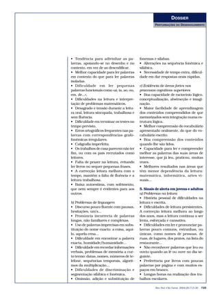 DOSSIER
                                                     PERTURBAÇÕES     DO   DESENVOLVIMENTO




• Tendência para adivinhar as pa-           fonemas e sílabas.
lavras, apoiando-se no desenho e no         • Alterações na sequência fonémica e
contexto, em vez de as descodificar.        silábica.
• Melhor capacidade para ler palavras       • Necessidade de tempo extra, dificul-
em contexto do que para ler palavras        dade em dar respostas orais rápidas.
isoladas.
• Dificuldade em ler pequenas               c) Evidência de áreas fortes nos
palavras funcionais como «aí, ia, ao, ou,   processos cognitivos superiores
em, de...».                                 • Boa capacidade de raciocínio lógico,
• Dificuldades na leitura e interpre-       conceptualização, abstracção e imagi-
tação de problemas matemáticos.             nação.
• Desagrado e tensão durante a leitu-       • Maior facilidade de aprendizagem
ra oral, leitura sincopada, trabalhosa e    dos conteúdos compreendidos de que
sem fluência.                               memorizados sem integração numa es-
• Dificuldade em terminar os testes no      trutura lógica.
tempo previsto.                             • Melhor compreensão do vocabulário
• Erros ortográficos frequentes nas pa-     apresentado oralmente, do que do vo-
lavras com correspondências grafo-          cabulário escrito.
fonémicas irregulares.                      • Boa compreensão dos conteúdos
• Caligrafia imperfeita.                    quando lhe são lidos.
• Os trabalhos de casa parecem não ter      • Capacidade para ler e compreender
fim, ou com os pais recrutados como         melhor as palavras das suas áreas de
leitores.                                   interesse, que já leu, praticou, muitas
• Falta de prazer na leitura, evitando      vezes.
ler livros ou sequer pequenas frases.       • Melhores resultados nas áreas que
• A correcção leitora melhora com o         têm menor dependência da leitura:
tempo, mantém a falta de fluência e a       matemática, informática, artes vi-
leitura trabalhosa.                         suais...
• Baixa autoestima, com sofrimento,
que nem sempre é evidentes para aos         5. Sinais de alerta em jovens e adultos
outros.                                     a) Problemas na leitura
                                            • História pessoal de dificuldades na
b) Problemas de linguagem                   leitura e escrita.
• Discurso pouco fluente com pausas,        • Dificuldades de leitura persistentes.
hesitações, um’s...                         A correcção leitora melhora ao longo
• Pronúncia incorrecta de palavras          dos anos, mas a leitura continua a ser
longas, não familiares e complexas.         lenta, esforçada e cansativa.
• Uso de palavras imprecisas em subs-       • Dificuldades em ler e pronunciar pa-
tituição do nome exacto: a coisa, aqui-     lavras pouco comuns, estranhas, ou
lo, aquela cena...                          únicas, como nomes de pessoas, de
• Dificuldade em encontrar a palavra        ruas, de lugares, dos pratos, na lista do
exacta, humidade/humanidade...              restaurante...
• Dificuldade em recordar informações       • Não reconhecer palavras que leu ou
verbais, problemas de memória a cur-        ouviu quando as lê ou ouve no dia se-
to termo: datas, nomes, números de te-      guinte.
lefone, sequências temporais, algorit-      • Preferência por livros com poucas
mos da multiplicação…                       palavras por página e com muitos es-
• Dificuldades de discriminação e           paços em branco.
segmentação silábica e fonémica.            • Longas horas na realização dos tra-
• Omissão, adição e substituição de         balhos escolares.

                                                      Rev Port Clin Geral 2004;20:713-30   725
 