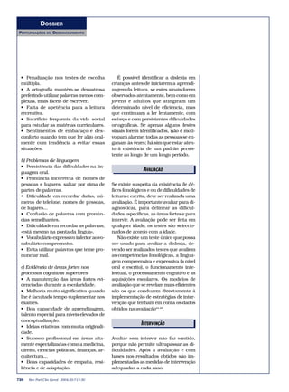 DOSSIER
PERTURBAÇÕES    DO   DESENVOLVIMENTO




 • Penalização nos testes de escolha             É possível identificar a dislexia em
 múltipla.                                    crianças antes de iniciarem a aprendi-
 • A ortografia mantém-se desastrosa          zagem da leitura, se estes sinais forem
 preferindo utilizar palavras menos com-      observados atentamente, bem como em
 plexas, mais fáceis de escrever.             jovens e adultos que atingiram um
 • Falta de apetência para a leitura          determinado nível de eficiência, mas
 recreativa.                                  que continuam a ler lentamente, com
 • Sacrifício frequente da vida social        esforço e com persistentes dificuldades
 para estudar as matérias curriculares.       ortográficas. Se apenas alguns destes
 • Sentimentos de embaraço e des-             sinais forem identificados, não é moti-
 conforto quando tem que ler algo oral-       vo para alarme: todas as pessoas se en-
 mente com tendência a evitar essas           ganam às vezes; há sim que estar aten-
 situações.                                   to à existência de um padrão persis-
                                              tente ao longo de um longo período.
 b) Problemas de linguagem
 • Persistência das dificuldades na lin-
 guagem oral.
                                                             AVALIAÇÃO
                                                             EDITORIAIS
 • Pronúncia incorrecta de nomes de
 pessoas e lugares, saltar por cima de        Se existe suspeita da existência de dé-
 partes de palavras.                          fices fonológicos e ou de dificuldades de
 • Dificuldade em recordar datas, nú-         leitura e escrita, deve ser realizada uma
 meros de telefone, nomes de pessoas,         avaliação. É importante avaliar para di-
 de lugares...                                agnosticar, para delinear as dificul-
 • Confusão de palavras com pronún-           dades específicas, as áreas fortes e para
 cias semelhantes.                            intervir. A avaliação pode ser feita em
 • Dificuldade em recordar as palavras,       qualquer idade; os testes são seleccio-
 «está mesmo na ponta da língua».             nados de acordo com a idade.
 • Vocabulário expressivo inferior ao vo-        Não existe um teste único que possa
 cabulário compreensivo.                      ser usado para avaliar a dislexia, de-
 • Evita utilizar palavras que teme pro-      vendo ser realizados testes que avaliem
 nunciar mal.                                 as competências fonológicas, a lingua-
                                              gem compreensiva e expressiva (a nível
 c) Evidência de áreas fortes nos             oral e escrito), o funcionamento inte-
 processos cognitivos superiores              lectual, o processamento cognitivo e as
 • A manutenção das áreas fortes evi-         aquisições escolares. Os modelos de
 denciadas durante a escolaridade.            avaliação que se revelam mais eficientes
 • Melhoria muito significativa quando        são os que conduzem directamente à
 lhe é facultado tempo suplementar nos        implementação de estratégias de inter-
 exames.                                      venção que tenham em conta os dados
 • Boa capacidade de aprendizagem,            obtidos na avaliação44-49.
 talento especial para níveis elevados de
 conceptualização.
 • Ideias criativas com muita originali-
                                                            INTERVENÇÃO
                                                             EDITORIAIS
 dade.
 • Sucesso profissional em áreas alta-        Avaliar sem intervir não faz sentido,
 mente especializadas como a medicina,        porque não permite ultrapassar as di-
 direito, ciências políticas, finanças, ar-   ficuldades. Após a avaliação e com
 quitectura...                                bases nos resultados obtidos são im-
 • Boas capacidades de empatia, resi-         plementadas as medidas de intervenção
 liência e de adaptação.                      adequadas a cada caso.

726   Rev Port Clin Geral 2004;20:713-30
 
