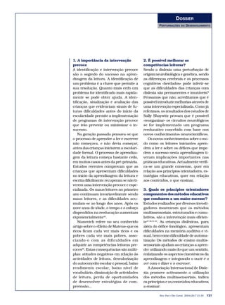 DOSSIER
                                                      PERTURBAÇÕES    DO   DESENVOLVIMENTO




1. A importância da intervenção             2. É possível melhorar as
precoce                                     competências leitoras?
A identificação e intervenção precoce       Sendo a dislexia uma perturbação de
são o segredo do sucesso na apren-          origem neurobiológica e genética, sendo
dizagem da leitura. A identificação de      as diferenças cerebrais e os processos
um problema é a chave que permite a         cognitivos «herdados» pode inferir-se
sua resolução. Quanto mais cedo um          que as dificuldades das crianças com
problema for identificado mais rapida-      dislexia são permanentes e imutáveis?
mente se pode obter ajuda. A iden-          Pensamos que não; acreditamos que é
tificação, sinalização e avaliação das      possível introduzir melhorias através de
crianças que evidenciam sinais de fu-       uma intervenção especializada. Como já
turas dificuldades antes do início da       referimos, os resultados dos estudos de
escolaridade permite a implementação        Sally Shaywitz provam que é possível
de programas de intervenção precoce         «reorganizar» os circuitos neurológicos
que irão prevenir ou minimizar o in-        se for implementado um programa
sucesso.                                    reeducativo concebido com base nos
    Na geração passada pensava-se que       novos conhecimentos neurocientíficos.
o processo de aprender a ler e escrever        Os novos conhecimentos sobre o mo-
não começava, e não devia começar,          do como os leitores iniciantes apren-
antes das crianças iniciarem a escolari-    dem a ler e sobre os défices que impe-
dade formal. O processo de aprendiza-       dem o sucesso nesta aprendizagem ti-
gem da leitura começa bastante cedo,        veram implicações importantes nas
em muitos casos antes da pré-primária.      práticas educativas. Actualmente verifi-
Estudos recentes comprovam que as           ca-se um grande consenso, quer em
crianças que apresentam dificuldades        relação aos princípios orientadores, es-
no início da aprendizagem da leitura e      tratégias educativas, quer em relação
escrita dificilmente recuperam se não ti-   aos conteúdos, o que ensinar.
verem uma intervenção precoce e espe-
cializada. Os maus leitores no primeiro     3. Quais os princípios orientadores
ano continuam invariavelmente sendo         componentes dos métodos educativos
maus leitores, e as dificuldades acu-       que conduzem a um maior sucesso?
mulam-se ao longo dos anos. Após os         Estudos realizados por diversos investi-
nove anos de idade, o tempo e o esforço     gadores mostraram que os métodos
dispendidos na reeducação aumentam          multissensoriais, estruturados e cumu-
exponencialmente42.                         lativos, são a intervenção mais eficien-
    Stanovich refere no seu conhecido       te47,48,51-54. As crianças disléxicas, para
artigo sobre o «Efeito de Mateus» que os    além do défice fonológico, apresentam
ricos ficam cada vez mais ricos e os        dificuldades na memória auditiva e vi-
pobres cada vez mais pobres, asso-          sual, bem como dificuldade de automa-
ciando-o com as dificuldades em             tização Os métodos de ensino multis-
adquirir as competências leitoras pre-      sensoriais ajudam as crianças a apren-
coces50. Estas consequências são múlti-     der utilizando mais do que um sentido,
plas: atitudes negativas em relação às      enfatizando os aspectos cinestésicos da
actividades de leitura, desvalorização      aprendizagem e integrando o ouvir e o
do autoconceito escolar e pessoal, baixo    ver com o dizer e o escrever.
rendimento escolar, baixo nível de             A Associação Internacional de Disle-
vocabulário, diminuição de actividades      xia promove activamente a utilização
de leitura, perda de oportunidades          dos métodos multissensoriais, indica
de desenvolver estratégias de com-          os princípios e os conteúdos educativos
preensão...                                 a ensinar:

                                                      Rev Port Clin Geral 2004;20:713-30   727
 