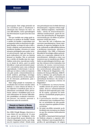 DOSSIER
PERTURBAÇÕES     DO   DESENVOLVIMENTO




 preocupação. Este artigo pretende ser        esta perturbação tem recebido diversas
 um contributo para a sinalização e           denominações: «cegueira verbal congé-
 orientação das crianças em risco, ou         nita», «dislexia congénita», «estrefossim-
 com dificuldades, nesta aprendizagem         bolia», «alexia do desenvolvimento»,
 tão determinante no percurso das suas        «dislexia constitucional», «parte do con-
 vidas.                                       tínuo das perturbações de linguagem,
    Em que medida este artigo pode in-        caracterizada por um défice no proces-
 teressar os médicos de família? Sendo        samento verbal dos sons»...
 o médico de família o especialista que          Nos anos 60, sob a influência das
 acompanha todos os elementos do agre-        correntes psicodinâmicas, foram mini-
 gado familiar, ao longo de toda a vida e,    mizados os aspectos biológicos da dis-
 sendo a dislexia uma perturbação com         lexia, atribuindo as dificuldades leitoras
 incidência familiar, encontra-se numa        a problemas emocionais, afectivos e
 situação privilegiada para poder inter-      «imaturidade»2. Em 1968, a Federação
 vir precocemente, logo que observe al-       Mundial de Neurologia utilizou pela pri-
 guns indicadores de risco na história        meira vez a expressão «dislexia do de-
 pessoal ou familiar. Não se pretende         senvolvimento», definindo-a como «um
 que o médico de família seja um «espe-       transtorno que se manifesta por dificul-
 cialista» nesta área, mas sim que conhe-     dades na aprendizagem da leitura, ape-
 ça os sinais de alerta, para os poder        sar das crianças serem ensinadas com
 identificar o mais precocemente possí-       métodos de ensino convencionais,
 vel e encaminhar para uma avaliação          terem inteligência normal e oportunida-
 especializada. A intervenção é um de-        des socioculturais adequadas»3. Em
 safio que se coloca a todos os responsá-     1994, O Manual de Diagnóstico e Es-
 veis pela saúde e desenvolvimento in-        tatística de Doenças Mentais, DSM IV,
 fantil: médicos, psicólogos, investiga-      inclui a dislexia nas perturbações de
 dores, professores das escolas superio-      aprendizagem, utiliza a denominação
 res de educação, professores, pais e         «perturbação da leitura e da escrita» e
 governantes.                                 estabelece os seguintes critérios de
    Este artigo propõe-se sumarizar os        diagnóstico4:
 resultados dos recentes estudos sobre        A. O rendimento na leitura/escrita,
 dislexia e a nova ciência da leitura. O          medido através de provas normali-
 seu objectivo é contribuir para um co-           zadas, situa-se substancialmente
 nhecimento actualizado desta pertur-             abaixo do nível esperado para a ida-
 bação, alertar e sensibilizar para os si-        de do sujeito, quociente de inteli-
 nais indiciadores de futuras dificulda-          gência e escolaridade própria para a
 des, possibilitar a avaliação e interven-        sua idade;
 ção precoce, em síntese, prevenir o          B. A perturbação interfere signifi-
 insucesso antes de acontecer.                    cativamente com o rendimento esco-
                                                  lar, ou actividades da vida quotidi-
                                                  ana que requerem aptidões de leitu-
       EVOLUÇÃO DO CONCEITO DE DISLEXIA,          ra/escrita;
      DEFINIÇÕES E CRITÉRIOS DE DIAGNÓSTICO   C. Se existe um défice sensorial, as di-
                                                  ficuldades são excessivas em relação
 Em 1896, Pringle Morgan, descreveu o             às que lhe estariam habitualmente
 caso clínico de um jovem de 14 anos              associadas.
 que, apesar de ser inteligente, tinha           Em 2003, a Associação Internacional
 uma incapacidade quase absoluta em           de Dislexia adoptou a seguinte defi-
 relação à linguagem escrita, que desig-      nição: «Dislexia é uma incapacidade es-
 nou de «cegueira verbal»1. Desde então       pecífica de aprendizagem, de origem

714    Rev Port Clin Geral 2004;20:713-30
 