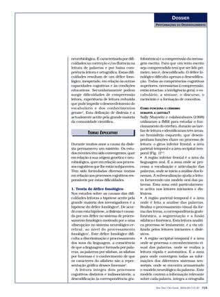 DOSSIER
                                                        PERTURBAÇÕES    DO   DESENVOLVIMENTO




neurobiológica. É caracterizada por difi-     fofonémica) e a compreensão da mensa-
culdades na correcção e/ou fluência na        gem escrita. Para que um texto escrito
leitura de palavras e por baixa com-          seja compreendido tem que ser lido pri-
petência leitora e ortográfica. Estas difi-   meiro, isto é, descodificado. O défice fo-
culdades resultam de um défice fono-          nológico dificulta apenas a descodifica-
lógico, inesperado, em relação às outras      ção. Todas as competências cognitivas
capacidades cognitivas e às condições         superiores, necessárias à compreensão,
educativas. Secundariamente podem             estão intactas: a inteligência geral, o vo-
surgir dificuldades de compreensão            cabulário, a sintaxe, o discurso, o
leitora, experiência de leitura reduzida      raciocínio e a formação de conceitos.
que pode impedir o desenvolvimento do
vocabulário e dos conhecimentos               COMO FUNCIONA O CÉREBRO
gerais»5. Esta definição de dislexia é a      DURANTE A LEITURA?
actualmente aceite pela grande maioria        Sally Shaywitz e colaborabores (1998)
da comunidade científica.                     utilizaram a fMRI para estudar o fun-
                                              cionamento do cérebro, durante as tare-
                                              fas de leitura e identificaram três áreas,
          TEORIAS EXPLICATIVAS
               EDITORIAIS                     no hemisfério esquerdo, que desem-
                                              penham funções chave no processo de
Durante muitos anos a causa da disle-         leitura: o girus inferior frontal, a área
xia permaneceu um mistério. Os estu-          parietal-temporal e a área occipital-tem-
dos recentes têm sido convergentes, quer      poral (Fig. 1)8,9:
em relação à sua origem genética e neu-       • A região inferior-frontal é a área da
robiológica, quer em relação aos proces-      linguagem oral. É a zona onde se pro-
sos cognitivos que lhe estão subjacentes.     cessa a vocalização e articulação das
Têm sido formuladas diversas teorias          palavras, onde se inicia a análise dos fo-
em relação aos processos cognitivos res-      nemas. A subvocalização ajuda a leitu-
ponsáveis por estas dificuldades.             ra fornecendo um modelo oral das pa-
                                              lavras. Esta zona está particularmen-
1. Teoria do défice fonológico                te activa nos leitores iniciantes e dis-
Nos estudos sobre as causas das difi-         léxicos.
culdades leitoras a hipótese aceite pela      • A região parietal-temporal é a área
grande maioria dos investigadores é a         onde é feita a análise das palavras.
hipótese do défice fonológico6. De acor-      Realiza o processamento visual da for-
do com esta hipótese, a dislexia é causa-     ma das letras, a correspondência grafo-
da por um défice no sistema de proces-        fonémica, a segmentação e a fusão
samento fonológico motivado por a uma         silábica e fonémica. Esta leitura analíti-
«disrupção» no sistema neurológico ce-        ca processa-se lentamente, é a via uti-
rebral, ao nível do processamento             lizada pelos leitores iniciantes e dislé-
fonológico7. Este défice fonológico difi-     xicos.
culta a discriminação e processamento         • A região occipital-temporal é a área
dos sons da linguagem, a consciência          onde se processa o reconhecimento vi-
de que a linguagem é formada por pala-        sual das palavras, onde se realiza a
vras, as palavras por sílabas, as sílabas     leitura rápida e automática. É a zona
por fonemas e o conhecimento de que           para onde convergem todas as infor-
os caracteres do alfabeto são a repre-        mações dos diferentes sistemas sen-
sentação gráfica desses fonemas8.             soriais, onde se encontra armazenado
   A leitura integra dois processos           o «modelo neurológico da palavra». Este
cognitivos distintos e indissociáveis: a      modelo contem a informação relevante
descodificação (a correspondência gra-        sobre cada palavra, integra a ortografia

                                                        Rev Port Clin Geral 2004;20:713-30   715
 