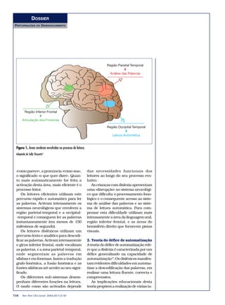 DOSSIER
PERTURBAÇÕES         DO   DESENVOLVIMENTO




                                                                            Região Parietal Temporal

                                                                              Análise das Palavras




         Região Inferior Frontal

      Articulação dos Fonemas

                                                                            Região Occipital Temporal

                                                                                Leitura Automática


 Figura 1. Áreas cerebrais envolvidas no processo de leitura.
 Adaptado de Sally Shaywitz8




 «como parece», a pronúncia «como soa»,                         das necessidades funcionais dos
 o significado «o que quer dizer». Quan-                        leitores ao longo do seu processo evo-
 to mais automaticamente for feita a                            lutivo.
 activação desta área, mais eficiente é o                          As crianças com dislexia apresentam
 processo leitor.                                               uma «disrupção» no sistema neurológi-
    Os leitores eficientes utilizam este                        co que dificulta o processamento fono-
 percurso rápido e automático para ler                          lógico e o consequente acesso ao siste-
 as palavras. Activam intensamente os                           ma de análise das palavras e ao siste-
 sistemas neurológicos que envolvem a                           ma de leitura automática. Para com-
 região parietal-temporal e a occipital-                        pensar esta dificuldade utilizam mais
 -temporal e conseguem ler as palavras                          intensamente a área da linguagem oral,
 instantaneamente (em menos de 150                              região inferior-frontal, e as áreas do
 milésimos de segundo).                                         hemisfério direito que fornecem pistas
    Os leitores disléxicos utilizam um                          visuais.
 percurso lento e analítico para descodi-
 ficar as palavras. Activam intensamente                        2. Teoria do défice de automatização
 o girus inferior frontal, onde vocalizam                       A teoria do défice de automatização refe-
 as palavras, e a zona parietal-temporal,                       re que a dislexia é caracterizada por um
 onde segmentam as palavras em                                  défice generalizado na capacidade de
 sílabas e em fonemas, fazem a tradução                         automatização10.Os disléxicos manifes-
 grafo-fonémica, a fusão fonémica e as                          tam evidentes dificuldades em automa-
 fusões silábicas até aceder ao seu signi-                      tizar a descodificação das palavras, em
 ficado.                                                        realizar uma leitura fluente, correcta e
    Os diferentes sub-sistemas desem-                           compreensiva.
 penham diferentes funções na leitura.                             As implicações educacionais desta
 O modo como são activados depende                              teoria propõem a realização de várias ta-

716    Rev Port Clin Geral 2004;20:713-30
 