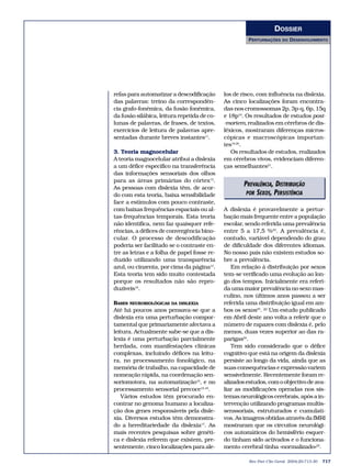 DOSSIER
                                                      PERTURBAÇÕES     DO   DESENVOLVIMENTO




refas para automatizar a descodificação      los de risco, com influência na dislexia.
das palavras: treino da correspondên-        As cinco localizações foram encontra-
cia grafo-fonémica, da fusão fonémica,       das nos cromossomas 2p, 3p-q, 6p, 15q
da fusão silábica, leitura repetida de co-   e 18p18. Os resultados de estudos post-
lunas de palavras, de frases, de textos,     -mortem, realizados em cérebros de dis-
exercícios de leitura de palavras apre-      léxicos, mostraram diferenças micros-
sentadas durante breves instantes11.         cópicas e macroscópicas importan-
                                             tes19,20.
3. Teoria magnocelular                          Os resultados de estudos, realizados
A teoria magnocelular atribui a dislexia     em cérebros vivos, evidenciam diferen-
a um défice específico na transferência      ças semelhantes21.
das informações sensoriais dos olhos
para as áreas primárias do córtex12.
As pessoas com dislexia têm, de acor-
                                                    PREVALÊNCIA, DISTRIBUIÇÃO
do com esta teoria, baixa sensibilidade              POR SEXOS, PERSISTÊNCIA
face a estímulos com pouco contraste,
com baixas frequências espaciais ou al-      A dislexia é provavelmente a pertur-
tas-frequências temporais. Esta teoria       bação mais frequente entre a população
não identifica, nem faz quaisquer refe-      escolar, sendo referida uma prevalência
rências, a défices de convergência bino-     entre 5 a 17,5 %22. A prevalência é,
cular. O processo de descodificação          contudo, variável dependendo do grau
poderia ser facilitado se o contraste en-    de dificuldade dos diferentes idiomas.
tre as letras e a folha de papel fosse re-   No nosso país não existem estudos so-
duzido utilizando uma transparência          bre a prevalência.
azul, ou cinzenta, por cima da página13.        Em relação à distribuição por sexos
Esta teoria tem sido muito contestada        tem-se verificado uma evolução ao lon-
porque os resultados não são repro-          go dos tempos. Inicialmente era referi-
duzíveis10.                                  da uma maior prevalência no sexo mas-
                                             culino, nos últimos anos passou a ser
BASES NEUROBIOLÓGICAS DA DISLEXIA            referida uma distribuição igual em am-
Até há poucos anos pensava-se que a          bos os sexos23. 23 Um estudo publicado
dislexia era uma perturbação compor-         em Abril deste ano volta a referir que o
tamental que primariamente afectava a        número de rapazes com dislexia é, pelo
leitura. Actualmente sabe-se que a dis-      menos, duas vezes superior ao das ra-
lexia é uma perturbação parcialmente         parigas24.
herdada, com manifestações clínicas             Tem sido considerado que o défice
complexas, incluindo défices na leitu-       cognitivo que está na origem da dislexia
ra, no processamento fonológico, na          persiste ao longo da vida, ainda que as
memória de trabalho, na capacidade de        suas consequências e expressão variem
nomeação rápida, na coordenação sen-         sensivelmente. Recentemente foram re-
soriomotora, na automatização10, e no        alizados estudos, com o objectivo de ava-
processamento sensorial precoce15,16.        liar as modificações operadas nos sis-
   Vários estudos têm procurado en-          temas neurológicos cerebrais, após a in-
contrar no genoma humano a localiza-         tervenção utilizando programas multis-
ção dos genes responsáveis pela disle-       senssoriais, estruturados e cumulati-
xia. Diversos estudos têm demonstra-         vos. As imagens obtidas através da fMRI
do a hereditariedade da dislexia17. As       mostraram que os circuitos neurológi-
mais recentes pesquisas sobre genéti-        cos automáticos do hemisfério esquer-
ca e dislexia referem que existem, pre-      do tinham sido activados e o funciona-
sentemente, cinco localizações para ale-     mento cerebral tinha «normalizado»25.

                                                       Rev Port Clin Geral 2004;20:713-30   717
 