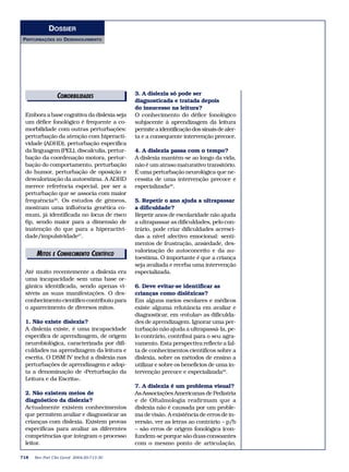 DOSSIER
PERTURBAÇÕES    DO   DESENVOLVIMENTO




                 COMORBILIDADES
                   EDITORIAIS               3. A dislexia só pode ser
                                            diagnosticada e tratada depois
                                            do insucesso na leitura?
 Embora a base cognitiva da dislexia seja   O conhecimento do défice fonológico
 um défice fonológico é frequente a co-     subjacente à aprendizagem da leitura
 morbilidade com outras perturbações:       permite a identificação dos sinais de aler-
 perturbação da atenção com hiperacti-      ta e a consequente intervenção precoce.
 vidade (ADHD), perturbação específica
 da linguagem (PEL), discalculia, pertur-   4. A dislexia passa com o tempo?
 bação da coordenação motora, pertur-       A dislexia mantém-se ao longo da vida,
 bação do comportamento, perturbação        não é um atraso maturativo transitório.
 do humor, perturbação de oposição e        É uma perturbação neurológica que ne-
 desvalorização da autoestima. A ADHD       cessita de uma intervenção precoce e
 merece referência especial, por ser a      especializada28.
 perturbação que se associa com maior
 frequência26. Os estudos de gémeos,        5. Repetir o ano ajuda a ultrapassar
 mostram uma influência genética co-        a dificuldade?
 mum, já identificada no locus de risco     Repetir anos de escolaridade não ajuda
 6p, sendo maior para a dimensão de         a ultrapassar as dificuldades, pelo con-
 inatenção do que para a hiperactivi-       trário, pode criar dificuldades acresci-
 dade/impulsividade27.                      das a nível afectivo emocional: senti-
                                            mentos de frustração, ansiedade, des-
                                            valorização do autoconceito e da au-
      MITOS E CONHECIMENTO CIENTÍFICO
                EDITORIAIS
                                            toestima. O importante é que a criança
                                            seja avaliada e receba uma intervenção
 Até muito recentemente a dislexia era      especializada.
 uma incapacidade sem uma base or-
 gânica identificada, sendo apenas vi-      6. Deve evitar-se identificar as
 síveis as suas manifestações. O des-       crianças como disléxicas?
 conhecimento científico contribuiu para    Em alguns meios escolares e médicos
 o aparecimento de diversos mitos.          existe alguma relutância em avaliar e
                                            diagnosticar, em «rotular» as dificulda-
 1. Não existe dislexia?                    des de aprendizagem. Ignorar uma per-
 A dislexia existe, é uma incapacidade      turbação não ajuda a ultrapassá-la, pe-
 específica de aprendizagem, de origem      lo contrário, contribui para o seu agra-
 neurobiológica, caracterizada por difi-    vamento. Esta perspectiva reflecte a fal-
 culdades na aprendizagem da leitura e      ta de conhecimentos científicos sobre a
 escrita. O DSM IV inclui a dislexia nas    dislexia, sobre os métodos de ensino a
 perturbações de aprendizagem e adop-       utilizar e sobre os benefícios de uma in-
 ta a denominação de «Perturbação da        tervenção precoce e especializada29.
 Leitura e da Escrita».
                                            7. A dislexia é um problema visual?
 2. Não existem meios de                    As Associações Americanas de Pediatria
 diagnóstico da dislexia?                   e de Oftalmologia reafirmam que a
 Actualmente existem conhecimentos          dislexia não é causada por um proble-
 que permitem avaliar e diagnosticar as     ma de visão. A existência de erros de in-
 crianças com dislexia. Existem provas      versão, ver as letras ao contrário – p/b
 específicas para avaliar as diferentes     – são erros de origem fonológica (con-
 competências que integram o processo       fundem-se porque são duas consoantes
 leitor.                                    com o mesmo ponto de articulação,

718   Rev Port Clin Geral 2004;20:713-30
 