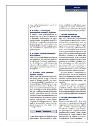 DOSSIER
                                                     PERTURBAÇÕES     DO   DESENVOLVIMENTO




uma surda e outra sonora) e não de ori-     cente à dislexia contribuiriam para o
gem visual30-32.                            surgimento de teorias explicativas e
                                            consequentes intervenções terapêuti-
8. A dislexia é causada por                 cas sem qualquer validação científica.
problemas de orientação espacial?
A dislexia é uma perturbação da lin-        1. Terapias baseadas em
guagem que tem na sua génese um défi-       interpretações psicológicas
ce fonológico. As dificuldades de orien-    Em 1895, Sigmund Freud afirmava:
tação espacial, lateralidade, identifica-   «Os mecanismos cognitivos dos fenóme-
ção direita e esquerda, psicomotoras e      nos mentais, normais e anormais, po-
grafomotoras são independentes da           dem ser explicados mediante o estudo
dislexia. Podem existir subgrupos que,      rigoroso dos sistemas cerebrais»35. Ape-
em comorbilidade, apresentem essas          sar de os seus estudos sobre neuroana-
perturbações33.                             tomia, não conseguiu obter respostas
                                            que lhe permitissem compreender em
9. A dislexia está relacionada com          profundidade os fenómenos psíquicos.
a inteligência?                             Perante a inexistência de meios com-
Dislexia é uma dificuldade específica de    preende-se que tenha recorrido a expli-
aprendizagem. Os critérios de diagnós-      cações puramente psicológicas, desvin-
tico do D.S.M-IV, referem explicitamen-     culadas da actividade biológica cere-
te «O rendimento na leitura/escrita         bral. Interrogamo-nos sobre o modo co-
situa-se substancialmente abaixo do         mo teria evoluído o seu pensamento se
nível esperado para o seu quociente de      tivesse tido acesso à neuroimagem, à
inteligência...»                            genética molecular e aos actuais conhe-
                                            cimentos sobre neurotransmissores.
10. A dislexia existe apenas em                A última década, a denominada dé-
algumas línguas?                            cada do cérebro, trouxe-nos uma imen-
Existe uma base neurocognitiva univer-      sidade de conhecimentos sobre os fenó-
sal para a dislexia. Sendo o défice pri-    menos e transtornos psíquicos de cuja
mário da dislexia um défice nas repre-      interpretação se tinha apropriado a psi-
sentações fonológicas manifesta-se em       canálise.
todas as línguas. As diferenças de com-        Actualmente, perante a esmagadora
petência leitora entre os disléxicos de-    evidência dos aspectos biológicos da
vem-se em parte, às diferentes ortogra-     actividade cerebral e dos estudos do ge-
fias... Nas línguas mais transparentes,     noma humano é impensável dar crédi-
em que a correspondência grafema-fo-        to às interpretações psicodinâmicas so-
nema é mais regular, como o italiano e      bre as perturbações de leitura e escrita.
o finlandês, são cometidos menos erros.
Nas línguas opacas, em que existem          2. Terapias Baseadas em défices
muitas irregularidades na correspon-        perceptivos
dência grafema-fonema, como a língua        Durante as décadas de 50 e 60 os estu-
inglesa, são cometidos mais erros. A lín-   dos sobre as perturbações de aprendi-
gua portuguesa é uma língua semi-           zagem procuraram encontrar explica-
-transparente34.                            ções a partir das perturbações percepti-
                                            vas, visuais e auditivas. Com base nes-
                                            tes pressupostos surgiram diversos
        TERAPIASDITORIAIS
              E CONTROVERSAS
                                            programas educativos. Treino da per-
                                            cepção visual de Frostig; treino da audi-
O desconhecimento, até datas recentes,      ção dicotómica de Tomátis; treino de de-
das causas e do tipo de défices subja-      senvolvimento motor de Delacato36,37...

                                                      Rev Port Clin Geral 2004;20:713-30   719
 