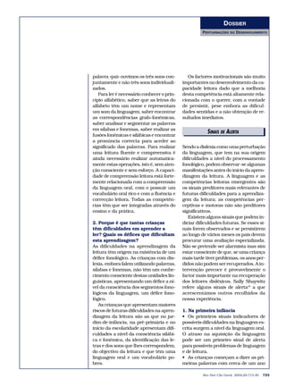 DOSSIER
                                                     PERTURBAÇÕES     DO   DESENVOLVIMENTO




palavra «pai» ouvimos os três sons con-        Os factores motivacionais são muito
juntamente e não três sons individuali-     importantes no desenvolvimento da ca-
zados.                                      pacidade leitora dado que a melhoria
   Para ler é necessário conhecer o prin-   desta competência está altamente rela-
cípio alfabético, saber que as letras do    cionada com o querer, com a vontade
alfabeto têm um nome e representam          de persistir, pese embora as dificul-
um som da linguagem, saber encontrar        dades sentidas e a não obtenção de re-
as correspondências grafo-fonémicas,        sultados imediatos.
saber analisar e segmentar as palavras
em sílabas e fonemas, saber realizar as
                                                        SINAIS DE ALERTA
                                                           EDITORIAIS
fusões fonémicas e silábicas e encontrar
a pronúncia correcta para aceder ao
significado das palavras. Para realizar     Sendo a dislexia como uma perturbação
uma leitura fluente e compreensiva é        da linguagem, que tem na sua origem
ainda necessário realizar automatica-       dificuldades a nível do processamento
mente estas operações, isto é, sem aten-    fonológico, podem observar-se algumas
ção consciente e sem esforço. A capaci-     manifestações antes do início da apren-
dade de compreensão leitora está forte-     dizagem da leitura. A linguagem e as
mente relacionada com a compreensão         competências leitoras emergentes são
da linguagem oral, com o possuir um         os sinais preditores mais relevantes de
vocabulário oral rico e com a fluência e    futuras dificuldades para a aprendiza-
correcção leitora. Todas as competên-       gem da leitura; as competências per-
cias têm que ser integradas através do      ceptivas e motoras não são preditores
ensino e da prática.                        significativos.
                                               Existem alguns sinais que podem in-
2. Porque é que tantas crianças             diciar dificuldades futuras. Se esses si-
têm dificuldades em aprender a              nais forem observados e se persistirem
ler? Quais os défices que dificultam        ao longo de vários meses os pais devem
esta aprendizagem?                          procurar uma avaliação especializada.
As dificuldades na aprendizagem da          Não se pretende ser alarmista mas sim
leitura têm origem na existência de um      estar consciente de que, se uma criança
défice fonológico. As crianças com dis-     mais tarde tiver problemas, os anos per-
lexia, embora falem utilizando palavras,    didos não podem ser recuperados. A in-
sílabas e fonemas, não têm um conhe-        tervenção precoce é provavelmente o
cimento consciente destas unidades lin-     factor mais importante na recuperação
guísticas, apresentando um défice a ní-     dos leitores disléxicos. Sally Shaywitz
vel da consciência dos segmentos fono-      refere alguns sinais de alerta43 a que
lógicos da linguagem, um défice fono-       acrescentámos outros recolhidos da
lógico.                                     nossa experiência.
   As crianças que apresentam maiores
riscos de futuras dificuldades na apren-    1. Na primeira infância
dizagem da leitura são as que no jar-       • Os primeiros sinais indicadores de
dim-de-infância, na pré-primária e no       possíveis dificuldades na linguagem es-
início da escolaridade apresentam difi-     crita surgem a nível da linguagem oral.
culdades a nível da consciência silábi-     O atraso na aquisição da linguagem
ca e fonémica, da identificação das le-     pode ser um primeiro sinal de alerta
tras e dos sons que lhes correspondem,      para possíveis problemas de linguagem
do objectivo da leitura e que têm uma       e de leitura.
linguagem oral e um vocabulário po-         • As crianças começam a dizer as pri-
bres.                                       meiras palavras com cerca de um ano

                                                      Rev Port Clin Geral 2004;20:713-30   723
 