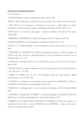 REFERÊNCIAS BIBLIOGRÁFICAS 
1 www.interdys.org 
2 AJURIAGUERRA, J. A dislexia em questão. Porto Alegre: Artmed, 1990. 
3 DSM IV – Manual diagnóstico e estatístico de transtornos mentais. Porto Alegre: Artmed, 4a ed., 2003. 
4 NICO, M.A.N. et al. Levantamento do desempenho das crianças, jovens e adultos disléxicos na avaliação multidisciplinar. In: Dislexia: cérebro, cognição e aprendizagem. São Paulo: Frontis, 2000. P. 17-26. 
6 ROTTA, N.T. et al. Transtornos da Aprendizagem – Abordagem neurobiológica e interdisciplinar. Porto Alegre, Artmed, 2006. 
7 FERREIRO, E.; TEBEROSKY, A. Psicogênese da linguagem escrita. Porto Alegre, artmed, 1985. 
8CARDOSO-MARTINS, C. Consciência fonológica e alfabetização. Petrópolis: Vozes, 1995. 
9 CIELO, C.A. A sensibilidade fonológica e o início da aprendizagem da leitura. Letras de Hoje, v.33, p. 21 – 60, 1998. 
10 CAPELLINI, A.S.; OLIVEIRA, K.T. Problemas de aprendizagem relacionados à alterações de linguagem. In: CIASCA, S.M. (Org.) distúrbios da Aprendizagem: proposta de avaliação interdisciplinar. São Paulo, Casa do Psicólogo, 2003. p. 113 – 139. 
11 SANTOS, M. T. M. DOS.; NAVAS, A. L. G. P. Distúrbios de Leitura e Escrita: Teoria e Prática. Barueri: Manole, 2002 
12 FRANÇA, M.P. et al. Aquisição da linguagem oral: relação e risco para linguagem escrita. Arq. Neuropsiquiatria, v. 62, n.2-B, p. 469 – 172, 2004. 
13 JORM, A.F.; SHARE, D.L. An invites article phonological recoding and reading acquisition. Applied Psycolonguistics, v.4, p. 103-147, 1983. 
14 SANCHEZ, E. El lenguaje escrito y sus dificultades: una vision integradora. In: MARCHESI, A.; COLL, C.; PALACIOS, J. Desarollo humano y educación. Madrid: Allianza, 1999. 
15 WEISS, M.L.L. Psicopedagogia clínica – uma visão diagnóstica da aprendizagem escolar. Rio de Janeiro, DP&A, 2006. 
16 COLOMER, T.; MAOT, M.T.; NAVARRO, I. A avaliação psicopedagógica. In: SANCHEZ-CANO, M.; BONALS, J. et al. Avaliação Psicopedagógica. Porto Alegre: Artmed, 2008. p. 15-23. 
17 BARBOSA, A.C.C.; ARAÚJO, R.R.; CAMPANHÃ, C.; MACEDO, E.C. Inclusão social e digital: uso do computador para ensino da leitura e escrita. In: BOGGIO, P.S e CAMPANHÃ, C. (orgs): Família, gênero e inclusão social. São Paulo: Memnon, 2009.  
