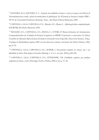 18 OLIVEIRA, D. G, MACEDO, E. C. Avaliação das habilidades de leitura e escrita em crianças com Dislexia do Desenvolvimento para estudo e eficácia do método fônico de alfabetização. In: III Jornada de Iniciação Científica PIBIC e PIVIC da Universidade Presbiteriana Mackenzie. Anais... São Paulo: Editora Mackenzie, 2008. 
19 CAPOVILLA, A.G.S.; CAPOVILLA, F.C., Macedo, E.C., Diana, C. Alfabetização fônica computadorizada. [CD-ROM]. São Paulo: Memnom, 2005. 
20 MACEDO, E.C., CAPOVILLA, F.C., DIANA, C., COVRE, P. Desenvolvimento de Instrumentos Computadorizados de Avaliação de Funções Cognitivas na WWW: O possível e o necessário. In: Elizeu Coutinho de Macedo; Maria de Jesus Gonçalves; Fernando César Capovilla; Alexa Livia Sennyey. (Org.). Tecnologia em (Re)habilitação cognitiva 2002: um novo olhar para avaliação e intervenção. São Paulo, Edunisc, 2002, pp 21-32. 
21 CAPOVILLA, A.G.S.; CAPOVILLA, F.C.; SUITER, I. Processamento Cognitivo em crianças com e sem dificuldades de leitura. Psicologia em Estudo, Maringá, v. 9, n 3, set./dez. 2004, p.449-458. 
22 CAPOVILLA, A.G.S.; CAPOVILLA, F.C.; GÜTSCHOW, C.R. Habilidades cognitivas que predizem competência de leitura e escrita. Psicologia: Teoria e Prática, 2004, 6 (2), p. 13- 26. 
