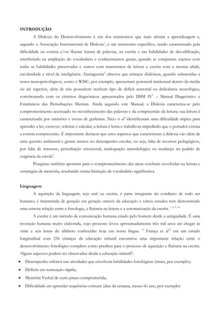 INTRODUÇÃO 
A Dislexia do Desenvolvimento é um dos transtornos que mais afetam a aprendizagem e, segundo a Associação Internacional de Dislexia1, é um transtorno específico, sendo caracterizado pela dificuldade na correta e/ou fluente leitura de palavras, na escrita e nas habilidades de decodificação, interferindo na ampliação do vocabulário e conhecimentos gerais, quando se comparam sujeitos com todas as habilidades preservadas e outros com transtornos de leitura e escrita com a mesma idade, escolaridade e nível de inteligência. Ajuriaguerra2 observa que crianças disléxicas, quando submetidas a testes neuropsicológicos, como o WISC, por exemplo, apresentam potencial intelectual dentro da média ou até superior, além de não possuírem nenhum tipo de déficit sensorial ou deficiência neurológica, corroborando com os critérios diagnósticos apresentados pelo DSM IV3 – Manual Diagnóstico e Estatísticos das Perturbações Mentais. Ainda segundo este Manual, a Dislexia caracteriza-se pelo comprometimento acentuado no reconhecimento das palavras e da compreensão da leitura; sua leitura é caracterizada por omissões e trocas de grafemas. Nico et al4 identificaram uma dificuldade atípica para aprender a ler, escrever, soletrar e calcular; a leitura é lenta e trabalhosa impedindo que o portador extraia a correta compreensão. É importante destacar que estes aspectos que caracterizam a dislexia vão além de uma questão ambiental e geram atrasos no desempenho escolar, ou seja, falta de recursos pedagógicos, por falta de interesse, perturbação emocional, inadequação metodológica ou mudança no padrão de exigência da escola5. 
Pesquisas também apontam para o comprometimento das áreas cerebrais envolvidas na leitura e estratégias de memória, resultando numa limitação de vocabulário significativa. 
Linguagem 
A aquisição da linguagem, seja oral ou escrita, é parte integrante do cotidiano de todo ser humano; é transmitida de geração em geração através da educação e vários estudos tem demonstrado uma estreita relação entre a fonologia, a fluência na leitura e a automatização da escrita. 7, 8, 9, 10 
A escrita é um método de comunicação humana criado pelo homem desde a antiguidade. É uma invenção humana muito elaborada, cujo processo levou aproximadamente três mil anos até chegar às vinte e seis letras do alfabeto conhecidas hoje em nossa língua. 11 França et al12 em um estudo longitudinal com 236 crianças da educação infantil encontrou uma importante relação entre o desenvolvimento fonológico completo como preditor para o processo de aquisição e fluência na escrita. Alguns aspectos podem ser observados desde a educação infantil6: 
• Desempenho inferior nas atividades que envolvem habilidades fonológicas (rimas, por exemplo); 
• Déficits em nomeação rápida; 
• Memória Verbal de curto prazo comprometida; 
• Dificuldade em aprender sequências comuns (dias da semana, meses do ano, por exemplo)  