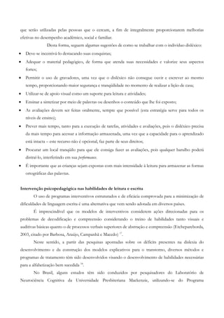 que serão utilizadas pelas pessoas que o cercam, a fim de integralmente proporcionarem melhorias efetivas no desempenho acadêmico, social e familiar. 
Desta forma, seguem algumas sugestões de como se trabalhar com o indivíduo disléxico: 
• Deve-se incentivá-lo destacando suas conquistas; 
• Adequar o material pedagógico, de forma que atenda suas necessidades e valorize seus aspectos fortes; 
• Permitir o uso de gravadores, uma vez que o disléxico não consegue ouvir e escrever ao mesmo tempo, proporcionando maior segurança e tranqüilidade no momento de realizar a lição de casa; 
• Utilizar-se de apoio visual como um suporte para leitura e atividades; 
• Ensinar a sintetizar por meio de palavras ou desenhos o conteúdo que lhe foi exposto; 
• As avaliações devem ser feitas oralmente, sempre que possível (esta estratégia serve para todos os níveis de ensino); 
• Prever mais tempo, tanto para a execução de tarefas, atividades e avaliações, pois o disléxico precisa da mais tempo para acessar a informação armazenada, uma vez que a capacidade para o aprendizado está intacta – este recurso não é opcional, faz parte de seus direitos; 
• Procurar um local tranqüilo para que ele consiga fazer as avaliações, pois qualquer barulho poderá distraí-lo, interferindo em sua performance. 
• É importante que as crianças sejam expostas com mais intensidade à leitura para armazenar as formas ortográficas das palavras. 
Intervenção psicopedagógica nas habilidades de leitura e escrita 
O uso de programas interventivos estruturados e de eficácia comprovada para a minimização de dificuldades de linguagem escrita é uma alternativa que vem sendo adotada em diversos países. 
É imprescindível que os modelos de interventivos considerem ações direcionadas para os problemas de decodificação e compreensão considerando o treino de habilidades tanto visuais e auditivas básicas quanto o de processos verbais superiores de abstração e compreensão (Etchepareborda, 2003, citado por Barbosa, Araújo, Campanhã e Macedo) 17. 
Neste sentido, a partir das pesquisas apontadas sobre os déficits presentes na dislexia do desenvolvimento e da construção dos modelos explicativos para o transtorno, diversos métodos e programas de tratamento têm sido desenvolvidos visando o desenvolvimento de habilidades necessárias para a alfabetização bem sucedida 18. 
No Brasil, alguns estudos têm sido conduzidos por pesquisadores do Laboratório de Neurociência Cognitiva da Universidade Presbiteriana Mackenzie, utilizando-se do Programa  
