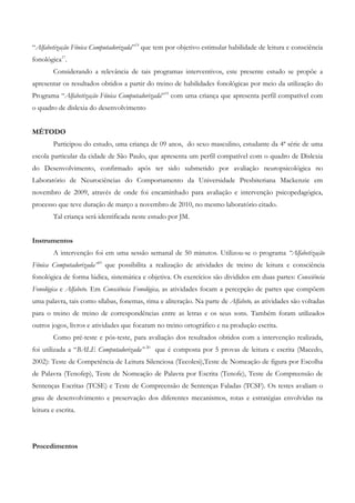“Alfabetização Fônica Computadorizada”19 que tem por objetivo estimular habilidade de leitura e consciência fonológica17. 
Considerando a relevância de tais programas interventivos, este presente estudo se propõe a apresentar os resultados obtidos a partir do treino de habilidades fonológicas por meio da utilização do Programa “Alfabetização Fônica Computadorizada”19 com uma criança que apresenta perfil compatível com o quadro de dislexia do desenvolvimento 
MÉTODO 
Participou do estudo, uma criança de 09 anos, do sexo masculino, estudante da 4ª série de uma escola particular da cidade de São Paulo, que apresenta um perfil compatível com o quadro de Dislexia do Desenvolvimento, confirmado após ter sido submetido por avaliação neuropsicológica no Laboratório de Neurociências do Comportamento da Universidade Presbiteriana Mackenzie em novembro de 2009, através de onde foi encaminhado para avaliação e intervenção psicopedagógica, processo que teve duração de março a novembro de 2010, no mesmo laboratório citado. 
Tal criança será identificada neste estudo por JM. 
Instrumentos 
A intervenção foi em uma sessão semanal de 50 minutos. Utilizou-se o programa “Alfabetização Fônica Computadorizada”19 que possibilita a realização de atividades de treino de leitura e consciência fonológica de forma lúdica, sistemática e objetiva. Os exercícios são divididos em duas partes: Consciência Fonológica e Alfabeto. Em Consciência Fonológica, as atividades focam a percepção de partes que compõem uma palavra, tais como sílabas, fonemas, rima e aliteração. Na parte de Alfabeto, as atividades são voltadas para o treino de treino de correspondências entre as letras e os seus sons. Também foram utilizados outros jogos, livros e atividades que focaram no treino ortográfico e na produção escrita. 
Como pré-teste e pós-teste, para avaliação dos resultados obtidos com a intervenção realizada, foi utilizada a “BALE Computadorizada” 20 que é composta por 5 provas de leitura e escrita (Macedo, 2002): Teste de Competência de Leitura Silenciosa (Tecolesi),Teste de Nomeação de figura por Escolha de Palavra (Tenofep), Teste de Nomeação de Palavra por Escrita (Tenofe), Teste de Compreensão de Sentenças Escritas (TCSE) e Teste de Compreensão de Sentenças Faladas (TCSF). Os testes avaliam o grau de desenvolvimento e preservação dos diferentes mecanismos, rotas e estratégias envolvidas na leitura e escrita. 
Procedimentos  