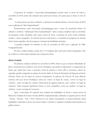 O processo de avaliação e intervenção psicopedagógica ocorreu entre os meses de março a novembro de 2010, tendo sido realizada uma sessão por semana, com pausa para as férias no mês de julho. 
A criança passou por duas avaliações. A primeira foi realizada durante o mês de março de 2010 com a aplicação da “Bale Computadorizada”. 
Posteriormente, como intervenção psicopedagógica para o treino da consciência fônica, foi utilizado o software “Alfabetização Fônica Computadorizada”. Após a criança completar todas as atividades do programa, outras atividades como jogos, leitura de livros e produção de textos foram realizadas visando o treino ortográfico. Ao final do processo interventivo, as atividades do programa de método fônico foram repetidas a fim de assegurar a retenção das habilidades treinadas. 
A segunda avaliação foi realizada no mês de novembro de 2010 com a aplicação da “Bale Computadorizada”. 
Por fim, os dados obtidos a partir da 1ª e 2ª avaliação (pré e pós-teste) foram comparados a fim de verificar se a intervenção realizada com a criança foi eficaz. 
RESULTADOS 
Na primeira avaliação realizada em novembro de 2009, observou que as maiores dificuldades de JM se concentravam em palavras com trocas fonológicas, que podem comprometer a compreensão da leitura que realiza bem como a posterior escrita de palavras e frases. JM se encontrava abaixo do esperado, quando comparado às crianças de mesma idade, no Teste de Nomeação de Figuras por Escrita (Tenofe). Neste, ele foi capaz de escrever corretamente 16 palavras, do total de 36. João Marcelo cometeu erros por trocas fonológicas, como em /corusa/ no lugar de /coruja/, /sovero/ no lugar de /chuveiro/, /sadre/ no lugar de /xadrez/. Omitiu letras de algumas palavras, como /melacia/ no lugar de /melancia/. Outra categoria significativa foram os erros ortográficos, como em /palhaso/ no lugar de /palhaço/, /vasora/ no lugar de /vassoura/. 
Após a intervenção foi realizada uma avaliação das habilidades de leitura e escrita através da Bateria de Avaliação de Leitura e Escrita (BALE computadorizada), utilizando as seguintes provas: Tenof , Tenop, Tecolesi, Tcse e Tcsf. Observou-se um melhor desempenho no desenvolvimento destas habilidades, realizando as provas em menor tempo e obtendo os seguintes resultados demonstrados nos gráficos abaixo: 
 