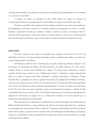 execução desta atividade, cuja relevância é extrema, foi a desatenção, pois JM repetidas vezes foi alertado a se concentrar na atividade. 
A redução do tempo na realização do teste TSCE indica um avanço no processo de automatização da leitura e consequentemente maior facilidade de acessar o conteúdo do que é lido. 
Percebemos que JM evoluiu significativamente durante o período em que esteve em atendimento psicopedagógico; demonstrou interesse nas atividades propostas, participando com ânimo e vontade. Também é importante ressaltar que a família se dispôs a ajudá-lo em todas as orientações feitas. É possível verificar que mesmo a intervenção tendo se mostrado eficiente, o tipo de erro cometido por JM antes da intervenção é persistente, o que é característico do quadro de Dislexia do Desenvolvimento. 
DISCUSSÃO 
Em nosso estudo de caso, pode ser constatado que programas interventivos com foco nas dificuldades de leitura e de processamento fonológico podem contribuir para melhora na leitura das crianças diagnosticadas com dislexia. 
Tal afirmação corrobora com os resultados de um estudo realizado por Oliveira e Macedo18 com 20 crianças com diagnóstico de Dislexia do desenvolvimento com idade média de 11,7 anos. Após a avaliação destas, as mesmas forma divididas em 2 grupos: 10 crianças foram submetidas ao mesmo software utilizado neste estudo de caso, “Alfabetização Fônica” e formaram o Grupo Experimental (GE) já as outras 10 crianças não foram submetidas a nenhuma intervenção e formaram o Grupo Controle (GC). A princípio, em ambos os grupos foi realizada uma avaliação das habilidades de leitura e escrita de cada criança por meio da Prova de Consciência Fônica e da Bateria da Bale Computadorizada em 2 sessões. Posteriormente, foram realizadas, individualmente, 12 sessões em média com cada criança do GE. Por fim, foram novamente aplicadas as provas de Consciência Fonológica e a Bateria de Bale computadorizada, tanto no como no GC. Os resultados apontaram que as crianças que participaram do programa de intervenção são capazes de ler e compreender sentenças com maior precisão que as crianças que não participaram da intervenção. 
Algo importante de ser destacado é a existência de um quadro heterogêneo de manifestações da Dislexia do Desenvolvimento e o aproveitamento que cada um dos sujeitos pode obter com o programa de intervenção, fato observado por Oliveira e Macedo18 e apontam citando Galaburda (2007) que dentro deste mesmo quadro, é possível observar variações entre as manifestações das dificuldades de leitura que incluem as essencialmente visuais, essencialmente fonológicas, de memória de seqüenciamento, ou ainda combinações destes déficits.  