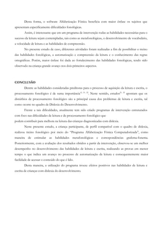 Desta forma, o software Alfabetização Fônica beneficia com maior ênfase os sujeitos que apresentam especificamente dificuldades fonológicas. 
Assim, é interessante que em um programa de intervenção todas as habilidades necessárias para o sucesso da leitura sejam contempladas, tais como as metafonológicas, o desenvolvimento de vocabulário, a velocidade de leitura e as habilidades de compreensão. 
No presente estudo de caso, diferentes atividades foram realizadas a fim de possibilitar o treino das habilidades fonológicas, a automatização e compreensão da leitura e o conhecimento das regras ortográficas. Porém, maior ênfase foi dada ao fortalecimento das habilidades fonológicas, tendo sido observado na criança grande avanço nos dois primeiros aspectos. 
CONCLUSÃO 
Dentre as habilidades consideradas preditoras para o processo de aquisição da leitura e escrita, o processamento fonológico é de suma importância12, 21, 22. Neste sentido, estudos21, 22 apontam que os distúrbios de processamento fonológico são a principal causa dos problemas de leitura e escrita, tal como ocorre no quadro de Dislexia do Desenvolvimento. 
Frente a tais dificuldades, atualmente tem sido criado programas de intervenção estruturados com foco nas dificuldades de leitura e de processamento fonológico que 
podem contribuir para melhora na leitura das crianças diagnosticadas com dislexia. 
Neste presente estudo, a criança participante, de perfil compatível com o quadro de dislexia, realizou treino fonológico por meio do “Programa Alfabetização Fônica Computadorizada”, como maneira de estimular as habilidades metafonológicas e correspondências grafema-fonema. Posteriormente, com a avaliação dos resultados obtidos a partir da intervenção, observou-se um melhor desempenho no desenvolvimento das habilidades de leitura e escrita, realizando as provas em menor tempo o que indica um avanço no processo de automatização da leitura e consequentemente maior facilidade de acessar o conteúdo do que é lido. 
Desta maneira, a utilização do programa trouxe efeitos positivos nas habilidades de leitura e escrita de crianças com dislexia do desenvolvimento. 
 