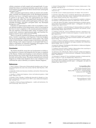cellular cementum on both erupted and unerupted teeth. It is pos-                            6. Schuch P, Fleischer-Peters A. Zur Klinik der Dysostosis cleidocranialis. Z Kin-
tulated that failure of cementum formation may be due to mecha-                              derheilkd. 1967;98:107-32.
nical resistance to eruption by the dense alveolar bone overlying the                        7. Jarvis JL, Keats TE. Cleidocranial dysostosis. A review of 40 new cases. AJR.
unerupted teeth11-14.                                                                        1974;121:5-16.
   Often unerupted supernumerary teeth are present and conside-                              8. Cole WR, Levine S. Cleidocranial dysostosis. Br J Radiol. 1951;24:549-55.
rable crowding and disorganization of the developing permanent                               9. Gorlin RJ, Cohen MM, Levin LS. Syndromes affecting bone: other skeletal di-
dentition may occur. Unerupted supernumerary teeth are frequen-                              sorders. In: Gorlin RJ, Cohen MM, Levin LS. Syndromes of the head and neck. 3rd
tly present in all regions. Only one supernumerary per normal                                ed. Oxford: Oxford University Press; 1990. p.249-53.
tooth is generally noted. The unerupted teeth develop most com-                              10. Chitayat D, Hodgkinson, KA, Azouz EM. Intrafamilial variability in cleidocra-
monly in the anterior maxilla and bicuspid regions of the jaws. Many                         nial dysplasia: a three generation family. Am J Med Genet. 1992;42:298-303.
resemble bicuspids, and these unerupted teeth, may developed                                 11. Moore SR, Wilson DF, Kibble J. Sequential development of multiple supernu-
dentigerous cysts10-11,13,16-17.                                                             merary teeth in the mandibular premolar region – a radiographic case report. Int
                                                                                             J Paediatr Dent. 2002;12:143-5.
   Formation of supernumerary teeth is due to incomplete or seve-
rely delayed resorption of the dental lamina, which is reactivated at                        12. Golan I, Baumert U, Hrala BP, Müssig D. Dentomaxillofacial variability of
                                                                                             cleidocranial dysplasia: clinicoradiological presentation and systematic review.
the time of crown completion of the normal permanent dentition.                              Dentomaxillofac Radiol. 2003;32:347-54.
The over retention of deciduous teeth, failure of eruption of per-
                                                                                             13. Kreiborg S, Jensen BL, Larsen P, Schleidt DT, Darvann T. Anomalies of cra-
manent teeth, numerous supernumerary teeth, and maxillary hy-
                                                                                             niofacial skeleton and teeth in cleidocranial dysplasia. J Craniofac Genet Dev
poplasia result in severe malocclusion15-16,18-20.                                           Biol. 1999;19:75-9.
   There is no specific treatment for patients with cleidocranial dys-
                                                                                             14. Becker A, Lustmann J, Shteyer A. Cleidocranial dysplasia: part 1 – general
plasia. Genetic counseling is most important. Protective headgear                            principles of the orthodontic and surgical treatment modality. Am J Orthod Den-
may be recommended while fontanels remain patent. The current                                tofacial Orthop. 1997;111:28-33.
mode of dental therapy combines surgical intervention with ortho-                            15. Becker A, Shteyer A, Bimstein E, Lustmann J. Cleidocranial dysplasia: part 2 –
dontic therapy. Early surgical exposure of unerupted teeth has re-                           treatment protocol for the orthodontic and surgical modality. Am J Orthod Den-
sulted in stimulation of cementum formation and eruption of the                              tofacial Orthop. 1997;111:173-83.
dentition with normal root formation14-15, 17-20.                                            16. Jensen BL, Kreiborg S. Development of the dentition in cleidocranial dysplasia.

Conclusion
                                                                                             J Oral Pathol Med. 1990;19:89-93.
                                                                                             17. Kreiborg S, Jensen BL, Bjork A, Skieller V. Abnormalities of the cranial base in
                                                                                             cleidocranial dysostosis. Am J Orthod. 1981;79:549-57.
   The dentist should be aware that oral involvement in cleidocra-
nial dysplasia is common and frequently the first sign or complaint                          18. McNamara CM, O’Riordan BC, Blake M, Sandy JR. Cleidocranial dysplasia:
                                                                                             radiological appearances on dental panoramic radiography. Dentomaxillofacial
of the disease. Cleidocranial dysplasia is most relevant to dentistry                        Radiol. 1999;28:89-97.
because lesions may involve especially the head and neck, typically
                                                                                             19. Richardson A, Deussen FF. Facial and dental anomalies in cleidocranial dys-
the teeth and maxillary bones. The patient reported herein received                          plasia. A study of 17 cases. Int J Paediatr Dent. 1994;4:225-31.
diagnosis of cleidocranial dysplasia due to oral complaint. It was
                                                                                             20. Moore SR, Wilson DF, Kibble J. Sequential development of multiple supernu-
confirmed the value of dentistry on systemic diseases diagnosis.                             merary teeth in the mandibular premolar region – a radiographic case report. Int


References
                                                                                             J Paediatr Dent. 2002;12:143-5.


1. Marie P, Sainton P. Observation d’hydrocephailie hereditaire (père et fils) par                                                                      Corresponding author:
vice de development du crane et du cerveux. Bull Soc Med Hop Paris. 1897;                                                                    Prof. Cláudio Maranhão Pereira
14:706-12.                                                                                                                                 Dental School, University Paulista
2. Fitchet SM. Cleidocranial dysostosis: hereditary and familial. J Bone Joint Surg.                                            Rodovia BR-153, Km-153 – Fazenda Botafogo
1929;11:833-66.                                                                                                                                Goiânia-GO, CEP 74845-090
                                                                                                                                                                       Brazil
3. Mundlos S. Cleidocranial dysplasia: clinical and molecular genetics. J Med
Genet. 1999;36:177-82.                                                                                                                     E-mail: odontologiabrasilia@unip.br
4. Mundlos S, Otto F, Mundlos C, Mulliken JB, Aylsworth AS, Albright S et al. Mu-
tations involving the transcription factor CBFA1 cause cleidocranial dysplasia.                                                                     Received February 8, 2010
Cell. 1997;89:773-9.                                                                                                                                Accepted March 22, 2010

5. Mundlos S. Defects of human skeletogenesis – models and mechanisms. No-
vartis Found Symp. 2001;232:81-101.




J Health Sci Inst. 2010;28(2):137-9                                                    139                           Cleidocranial dysplasia associated with the dentigerous cyst
 