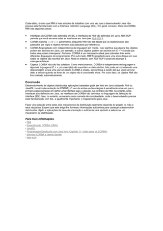 Code-sábio, é claro que RMI é mais simples de trabalhar com uma vez que o desenvolvedor Java não
precisa estar familiarizado com a Interface Definition Language (IDL). Em geral, contudo, difere de CORBA
RMI nas seguintes áreas:


   Interfaces de CORBA são definidos em IDL e interfaces de RMI são definidos em Java. RMI-IIOP
    permite que você escreva todas as interfaces em Java (ver RMI-IIOP ).
   CORBA suporta in e out parâmetros, enquanto RMI não faz desde que os objetos locais são
    passados por cópia e objetos remotos são passados por referência.
   CORBA foi projetado com independência de linguagem em mente. Isso significa que alguns dos objetos
    podem ser escritos em Java, por exemplo, e outros objetos podem ser escritos em C + + e ainda que
    todos eles podem interoperar. Portanto, CORBA é um mecanismo ideal para colmatar ilhas entre
    diferentes linguagens de programação. Por outro lado, RMI foi projetado para uma única língua em que
    todos os objetos são escritos em Java. Note no entanto, com RMI-IIOP é possível alcançar a
    interoperabilidade.
   Objetos CORBA não são lixo coletado. Como mencionamos, CORBA é independente de linguagem e
    algumas linguagens (C + +, por exemplo) não suportam a coleta de lixo. Isto pode ser considerado uma
    desvantagem já que uma vez um objeto CORBA é criado, ele continua a existir até que você se livrar
    dele, e decidir quando se livrar de um objeto não é uma tarefa trivial. Por outro lado, os objetos RMI são
    lixo coletado automaticamente.


Conclusão
Desenvolvimento de objetos distribuídos aplicações baseadas pode ser feito em Java utilizando RMI ou
JavaIDL (uma implementação de CORBA). O uso de ambas as tecnologias é semelhante uma vez que o
primeiro passo consiste em definir uma interface para o objecto. Ao contrário de RMI, no entanto, onde
interfaces são definidas em Java, as interfaces de CORBA são definidos na linguagem de definição de
interface (IDL). Isso, no entanto, acrescenta outra camada de complexidade, onde o desenvolvedor precisa
estar familiarizado com IDL, e igualmente importante, o mapeamento para Java.

Fazer uma seleção entre estes dois mecanismos de distribuição realmente depende do projeto na mão e
seus requisitos. Espero que este artigo lhe forneceu informações suficientes para começar a desenvolver
distribuídas objeto e aplicações de base de orientação o suficiente para ajudá-lo a selecionar um
mecanismo de distribuição.

Para mais informações
- RMI
- Especificação CORBA (OMG)
- JavaIDL
- Programação Distribuída com Java livro (Capítulo 11: Visão geral de CORBA)
- Servidor CORBA e cliente Servlet
- RMI-IIOP
 