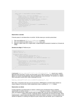 }

          public byte [] DownloadFile (String fileName) {
             try {
                Arquivo file = new File (fileName);
                buffer de byte [] = new byte [file.length (int) ()];
                BufferedInputStream entrada = new
             BufferedInputStream (new FileInputStream (fileName));
                input.read (buffer, 0, buffer.Length);
                input.close ();
                retorno (buffer);
             } Catch (Exception e) {
                System.out.println ("FileImpl:" + e.getMessage ());
                e.printStackTrace ();
                return (null);
             }
          }
     }




Desenvolver o servidor

O terceiro passo é o de desenvolver um servidor. Há três coisas que o servidor precisa fazer:

1.       Criar uma instância do RMISecurityManager e instalá-lo
2.       Criar uma instância do objeto remoto ( FileImpl neste caso)
3.       Registre o objeto criado com o registro RMI. A implementação de exemplo é mostrado na 3 Amostra de
         código.

Amostra de código 3: FileServer.java


     import java.io. *;
     importar java.rmi *.;

     FileServer public class {
        public static void main (String argv []) {
           if (System.getSecurityManager () == null) {
              System.setSecurityManager (novo RMISecurityManager ());
           }
           try {
              FileInterface fi = new FileImpl ("FileServer");
              Naming.rebind ("/ 127.0.0.1/FileServer /", fi);
           } Catch (Exception e) {
              System.out.println ("FileServer:" + e.getMessage ());
              e.printStackTrace ();
           }
        }
     }




A declaração Naming.rebind("//127.0.0.1/FileServer", fi) assume que o registro
RMI está sendo executado o número da porta padrão, que é 1099. No entanto, se você executar o registro
RMI em um número de porta diferente, deve ser especificado nessa declaração. Por exemplo, se o registro
RMI é executado na porta 4500, então a declaração torna-se:

Naming.rebind("//127.0.0.1:4500/FileServer", fi)

Além disso, é importante notar aqui que nós assumimos o RMI Registry eo servidor estará rodando na
mesma máquina. Se não forem, então simplesmente mudar o endereço no rebind método.

Desenvolver um cliente

O passo seguinte é o de desenvolver um cliente. O cliente invoca remotamente todos os métodos
especificados na interface remota ( FileInterface ). Para isso no entanto, o cliente deve primeiro
obter uma referência para o objeto remoto a partir do registro RMI. Uma vez que uma referência é obtido,
o downloadFile método é invocado. A aplicação cliente é apresentado em 4 Amostra de código. Nesta
implementação, o cliente aceita dois argumentos na linha de comando: o primeiro é o nome do arquivo a ser
baixado eo segundo é o endereço da máquina do qual o arquivo deve ser baixado, que é a máquina que
 