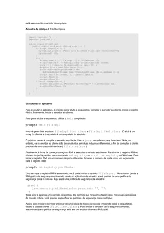 está executando o servidor de arquivos.

Amostra de código 4: FileClient.java


   import java.io. *;
   importar java.rmi *.;

   public class {FileClient
      public static void main (String argv []) {
         if (argv.length! = 2) {
           System.out.println ("Uso: java fileName FileClient machineName");
           System.exit (0);
         }
         try {
            String nome = "/ /" + argv [1] + "FileServer /";
            FileInterface fi = Naming.lookup (FileInterface) (nome);
            byte [] = filedata fi.downloadFile (argv [0]);
            Arquivo file = new File (argv [0]);
            Saída BufferedOutputStream = new
               BufferedOutputStream (new FileOutputStream (file.getName ()));
            output.write (filedata, 0, filedata.length);
            output.flush ();
            output.close ();
         } Catch (Exception e) {
            System.err.println ("exceção FileServer:" + e.getMessage ());
            e.printStackTrace ();
         }
      }
   }




Executando o aplicativo

Para executar o aplicativo, é preciso gerar stubs e esqueletos, compilar o servidor eo cliente, inicie o registro
RMI e, finalmente, iniciar o servidor eo cliente.

Para gerar stubs e esqueletos, utilize o rmic compilador:

prompt> rmic FileImpl

Isso irá gerar dois arquivos: FileImpl_Stub.class e FileImpl_Skel.class . O stub é um
proxy do cliente e o esqueleto é um esqueleto do servidor.

O próximo passo é compilar o servidor eo cliente. Use o javac compilador para fazer isso. Note, no
entanto, se o servidor eo cliente são desenvolvidos em duas máquinas diferentes, a fim de compilar o cliente
precisar de uma cópia da interface ( FileInterface ).

Finalmente, é hora de começar o registro RMI e executar o servidor eo cliente. Para iniciar o registro RMI no
número da porta padrão, use o comando rmiregistry ou start rmiregistry no Windows. Para
iniciar o registro RMI em um número de porta diferente, fornecer o número da porta como um argumento
para o registro RMI:

prompt> rmiregistry portNumber

Uma vez que o registro RMI é executado, você pode iniciar o servidor FileServer . No entanto, desde a
RMI gestor de segurança está sendo usado no aplicativo de servidor, você precisa de uma política de
segurança para ir com ele. Aqui está uma política de segurança da amostra:

 grant {
    java.security.AllPermission permissão "", "";
 };
Nota: este é apenas um exemplo de política. Ele permite que ninguém a fazer nada. Para suas aplicações
de missão crítica, você precisa especificar as políticas de segurança mais restrição.

Agora, para iniciar o servidor precisar de uma cópia de todas as classes (incluindo stubs e esqueletos),
exceto a classe cliente ( FileClient.class ). Para iniciar o servidor use o seguinte comando,
assumindo que a política de segurança está em um arquivo chamado Policy.txt:
 
