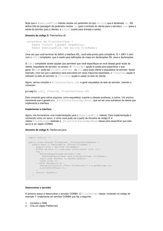 Note que o downloadFile método recebe um parâmetro do tipo string que é declarada in . IDL
define três de passagem de parâmetro modos: in (para a entrada do cliente para o servidor), out (para a
saída do servidor para o cliente), e inout (usado para entrada e saída).

Amostra de código 5: FileInterface.idl

 interface de FileInterface {
    Dados <octet> typedef seqüência;
    Dados DownloadFile (em string fileName);
 };
Uma vez que você terminar de definir a interface IDL, você está pronto para compilá-lo. O + JDK1.3 vem
com o idlj compilador, que é usado para definições de mapa em declarações IDL Java e declarações.

O idlj compilador aceita opções que permitem que você especifique se você deseja gerar stubs de
cliente, esqueletos de servidor, ou ambos. O -f<side> opção é usada para especificar o que
gerar. Oside pode ser client , server , ou all para stubs cliente e esqueletos de servidor. Neste
exemplo, uma vez que o aplicativo será executado em duas máquinas separadas, o -fserver opção é
utilizado no lado do servidor, e -fclient opção é usada no lado do cliente.

Agora, vamos compilar o FileInterface.idl e gerar esqueletos do lado do servidor. Usando o
comando:

prompt> idlj -fserver FileInterface.idl

Este comando gera vários arquivos, como esqueletos, suporte e classes auxiliares, e outros. Um arquivo
importante que é gerado é o _FileInterfaceImplBase , que vai ser uma subclasse da classe que
implementa a interface.

Implementar a interface

Agora, nós fornecemos uma implementação para o downloadFile método. Esta implementação é
conhecido como um servo, e como você pode ver a partir de Amostra de código 6, a
classe FileServantestende a _FileInterfaceImplBase classe para especificar que este
servo é um objeto CORBA.

Amostra de código 6: FileServant.java


     import java.io. *;

     public class extends FileServant _FileInterfaceImplBase {
        public byte [] DownloadFile (String fileName) {
           Arquivo file = new File (fileName);
           buffer de byte [] = new byte [file.length (int) ()];
           try {
              BufferedInputStream entrada = new
                 BufferedInputStream (new FileInputStream (fileName));
              input.read (buffer, 0, buffer.Length);
              input.close ();
           } Catch (Exception e) {
              System.out.println ("Erro FileServant:" + e.getMessage ());
              e.printStackTrace ();
           }
           retorno (buffer);
        }
     }




Desenvolver o servidor

O próximo passo é desenvolver o servidor CORBA. O FileServer classe, mostrado no código de
exemplo 7, implementa um servidor CORBA que faz o seguinte:

1.    Inicializa o ORB
2.    Cria um objeto FileServant
 