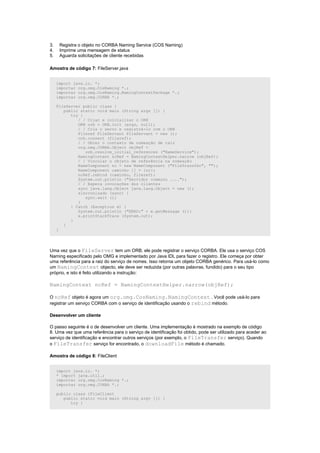 3.    Registra o objeto no CORBA Naming Service (COS Naming)
4.    Imprime uma mensagem de status
5.    Aguarda solicitações de cliente recebidas

Amostra de código 7: FileServer.java


     import java.io. *;
     importar org.omg.CosNaming *.;
     importar org.omg.CosNaming.NamingContextPackage *.;
     importar org.omg.CORBA *.;

     FileServer public class {
        public static void main (String args []) {
           try {
              / / Criar e inicializar o ORB
              ORB orb = ORB.init (args, null);
              / / Cria o servo e registrá-lo com o ORB
              Fileref FileServant FileServant = new ();
              orb.connect (fileref);
              / / Obter o contexto de nomeação de raiz
              org.omg.CORBA.Object objRef =
                 orb.resolve_initial_references ("NameService");
              NamingContext ncRef = NamingContextHelper.narrow (objRef);
              / / Vincular o objeto de referência na nomeação
              NameComponent nc = new NameComponent ("FileTransfer", "");
              NameComponent caminho [] = {nc};
              ncRef.rebind (caminho, fileref);
              System.out.println ("Servidor começou ....");
              / / Espera invocações dos clientes
              sync java.lang.Object java.lang.Object = new ();
              sincronizado (sync) {
                 sync.wait ();
              }
           } Catch (Exception e) {
              System.out.println ("ERRO:" + e.getMessage ());
              e.printStackTrace (System.out);
           }
        }
     }




Uma vez que o FileServer tem um ORB, ele pode registrar o serviço CORBA. Ele usa o serviço COS
Naming especificado pelo OMG e implementado por Java IDL para fazer o registro. Ele começa por obter
uma referência para a raiz do serviço de nomes. Isso retorna um objeto CORBA genérico. Para usá-lo como
um NamingContext objecto, ele deve ser reduzida (por outras palavras, fundido) para o seu tipo
próprio, e isto é feito utilizando a instrução:

NamingContext ncRef = NamingContextHelper.narrow(objRef);

O ncRef objeto é agora um org.omg.CosNaming.NamingContext . Você pode usá-lo para
registrar um serviço CORBA com o serviço de identificação usando o rebind método.

Desenvolver um cliente

O passo seguinte é o de desenvolver um cliente. Uma implementação é mostrado na exemplo de código
8. Uma vez que uma referência para o serviço de identificação foi obtido, pode ser utilizado para aceder ao
serviço de identificação e encontrar outros serviços (por exemplo, o FileTransfer serviço). Quando
o FileTransfer serviço for encontrado, o downloadFile método é chamado.

Amostra de código 8: FileClient


     import java.io. *;
     * import java.util.;
     importar org.omg.CosNaming *.;
     importar org.omg.CORBA *.;

     public class {FileClient
        public static void main (String argv []) {
           try {
 