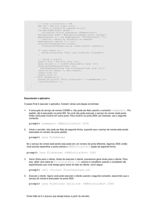 / / Criar e inicializar o ORB
                  ORB orb = ORB.init (argv, null);
                  / / Obter o contexto de nomeação de raiz
                  org.omg.CORBA.Object objRef =
                     orb.resolve_initial_references ("NameService");
                  NamingContext ncRef = NamingContextHelper.narrow (objRef);
                  NameComponent nc = new NameComponent ("FileTransfer", "");
                  / / Resolve o objeto de referência na nomeação
                  NameComponent caminho [] = {nc};
                  FileInterfaceOperations fileref =
                     FileInterfaceHelper.narrow (ncRef.resolve (caminho));

                  if (argv.length <1) {
                     System.out.println ("Uso: java FileClient filename");
                  }

                  / / Salvar o arquivo
                  Arquivo file = new File (argv [0]);
                  dados de byte [] = fileRef.downloadFile (argv [0]);
                  Saída BufferedOutputStream = new
                    BufferedOutputStream (new FileOutputStream (argv [0]));
                  output.write (dados, 0, data.length);
                  output.flush ();
                  output.close ();
               } Catch (Exception e) {
                  System.out.println ("Erro FileClient:" + e.getMessage ());
                  e.printStackTrace ();
               }
           }
     }




Executando o aplicativo

O passo final é executar o aplicativo. Existem várias sub-etapas envolvidas:

1.       A execução do serviço de nomes CORBA o. Isto pode ser feito usando o comando tnameserv . Por
         padrão, ele é executado na porta 900. Se você não pode executar o serviço de nomes nesta porta,
         então você pode iniciá-lo em outra porta. Para iniciá-lo na porta 2500, por exemplo, use o seguinte
         comando:

         prompt> tnameserv -ORBinitialPort 2500

2.       Iniciar o servidor. Isto pode ser feito da seguinte forma, supondo que o serviço de nomes está sendo
         executado no número de porta padrão:

         prompt> java FileServer

     Se o serviço de nomes está sendo executado em um número de porta diferente, digamos 2500, então
     você precisa especificar a porta usando o ORBInitialPort opção da seguinte forma:

     prompt> java FileServer -ORBInitialPort 2500

3.       Gerar Stubs para o cliente. Antes de executar o cliente, precisamos gerar stubs para o cliente. Para
         isso, obter uma cópia do FileInterface.idl arquivo e compilá-lo usando o compilador idlj
         especificando que você deseja gerar stubs do lado do cliente, como segue:

         prompt> idlj -fclient FileInterface.idl

4.       Execute o cliente. Agora você pode executar o cliente usando o seguinte comando, assumindo que o
         serviço de nomes é executado na porta 2500.

         prompt> java FileClient hello.txt -ORBInitialPort 2500



     Onde hello.txt é o arquivo que deseja baixar a partir do servidor.
 