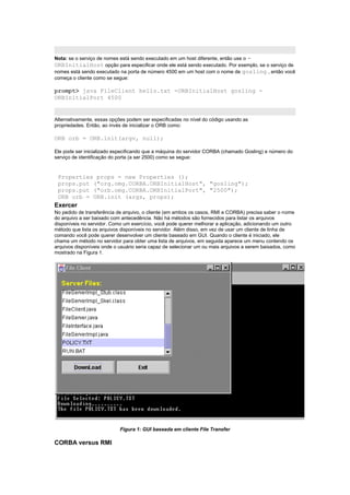 Nota: se o serviço de nomes está sendo executado em um host diferente, então use o -
ORBInitialHost opção para especificar onde ele está sendo executado. Por exemplo, se o serviço de
nomes está sendo executado na porta de número 4500 em um host com o nome de gosling , então você
começa o cliente como se segue:

prompt> java FileClient hello.txt -ORBInitialHost gosling -
ORBInitialPort 4500


Alternativamente, essas opções podem ser especificadas no nível do código usando as
propriedades. Então, ao invés de inicializar o ORB como:

ORB orb = ORB.init(argv, null);

Ele pode ser inicializado especificando que a máquina do servidor CORBA (chamado Gosling) e número do
serviço de identificação do porta (a ser 2500) como se segue:


 Properties props = new Properties ();
 props.put ("org.omg.CORBA.ORBInitialHost", "gosling");
 props.put ("orb.omg.CORBA.ORBInitialPort", "2500");
 ORB orb = ORB.init (args, props);
Exercer
No pedido de transferência de arquivo, o cliente (em ambos os casos, RMI e CORBA) precisa saber o nome
do arquivo a ser baixado com antecedência. Não há métodos são fornecidos para listar os arquivos
disponíveis no servidor. Como um exercício, você pode querer melhorar a aplicação, adicionando um outro
método que lista os arquivos disponíveis no servidor. Além disso, em vez de usar um cliente de linha de
comando você pode querer desenvolver um cliente baseado em GUI. Quando o cliente é iniciado, ele
chama um método no servidor para obter uma lista de arquivos, em seguida aparece um menu contendo os
arquivos disponíveis onde o usuário seria capaz de selecionar um ou mais arquivos a serem baixados, como
mostrado na Figura 1.




                            Figura 1: GUI baseada em cliente File Transfer

CORBA versus RMI
 
