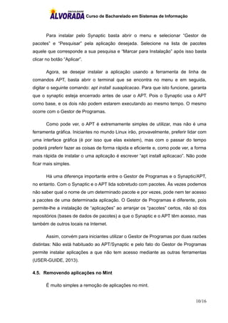 Curso de Bacharelado em Sistemas de Informação
10/16
Para instalar pelo Synaptic basta abrir o menu e selecionar “Gestor de
pacotes” e “Pesquisar” pela aplicação desejada. Selecione na lista de pacotes
aquele que corresponde a sua pesquisa e “Marcar para Instalação” após isso basta
clicar no botão “Aplicar”.
Agora, se desejar instalar a aplicação usando a ferramenta de linha de
comandos APT, basta abrir o terminal que se encontra no menu e em seguida,
digitar o seguinte comando: apt install suaaplicacao. Para que isto funcione, garanta
que o synaptic esteja encerrado antes de usar o APT. Pois o Synaptic usa o APT
como base, e os dois não podem estarem executando ao mesmo tempo. O mesmo
ocorre com o Gestor de Programas.
Como pode ver, o APT é extremamente simples de utilizar, mas não é uma
ferramenta gráfica. Iniciantes no mundo Linux irão, provavelmente, preferir lidar com
uma interface gráfica (é por isso que elas existem), mas com o passar do tempo
poderá preferir fazer as coisas de forma rápida e eficiente e, como pode ver, a forma
mais rápida de instalar o uma aplicação é escrever “apt install aplicacao”. Não pode
ficar mais simples.
Há uma diferença importante entre o Gestor de Programas e o Synaptic/APT,
no entanto. Com o Synaptic e o APT lida sobretudo com pacotes. Às vezes podemos
não saber qual o nome de um determinado pacote e por vezes, pode nem ter acesso
a pacotes de uma determinada aplicação. O Gestor de Programas é diferente, pois
permite-lhe a instalação de “aplicações” ao arranjar os “pacotes” certos, não só dos
repositórios (bases de dados de pacotes) a que o Synaptic e o APT têm acesso, mas
também de outros locais na Internet.
Assim, convém para iniciantes utilizar o Gestor de Programas por duas razões
distintas: Não está habituado ao APT/Synaptic e pelo fato do Gestor de Programas
permite instalar aplicações a que não tem acesso mediante as outras ferramentas
(USER-GUIDE, 2013).
4.5. Removendo aplicações no Mint
É muito simples a remoção de aplicações no mint.
 