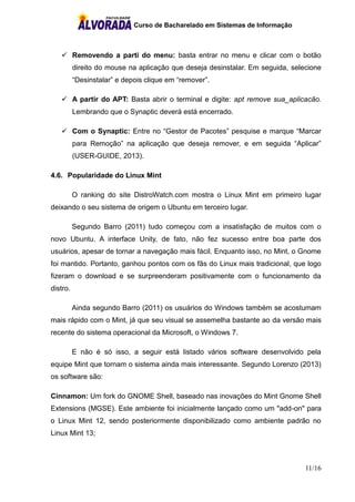 Curso de Bacharelado em Sistemas de Informação
11/16
 Removendo a parti do menu: basta entrar no menu e clicar com o botão
direito do mouse na aplicação que deseja desinstalar. Em seguida, selecione
“Desinstalar” e depois clique em “remover”.
 A partir do APT: Basta abrir o terminal e digite: apt remove sua_aplicacão.
Lembrando que o Synaptic deverá está encerrado.
 Com o Synaptic: Entre no “Gestor de Pacotes” pesquise e marque “Marcar
para Remoção” na aplicação que deseja remover, e em seguida “Aplicar”
(USER-GUIDE, 2013).
4.6. Popularidade do Linux Mint
O ranking do site DistroWatch.com mostra o Linux Mint em primeiro lugar
deixando o seu sistema de origem o Ubuntu em terceiro lugar.
Segundo Barro (2011) tudo começou com a insatisfação de muitos com o
novo Ubuntu. A interface Unity, de fato, não fez sucesso entre boa parte dos
usuários, apesar de tornar a navegação mais fácil. Enquanto isso, no Mint, o Gnome
foi mantido. Portanto, ganhou pontos com os fãs do Linux mais tradicional, que logo
fizeram o download e se surpreenderam positivamente com o funcionamento da
distro.
Ainda segundo Barro (2011) os usuários do Windows também se acostumam
mais rápido com o Mint, já que seu visual se assemelha bastante ao da versão mais
recente do sistema operacional da Microsoft, o Windows 7.
E não é só isso, a seguir está listado vários software desenvolvido pela
equipe Mint que tornam o sistema ainda mais interessante. Segundo Lorenzo (2013)
os software são:
Cinnamon: Um fork do GNOME Shell, baseado nas inovações do Mint Gnome Shell
Extensions (MGSE). Este ambiente foi inicialmente lançado como um "add-on" para
o Linux Mint 12, sendo posteriormente disponibilizado como ambiente padrão no
Linux Mint 13;
 