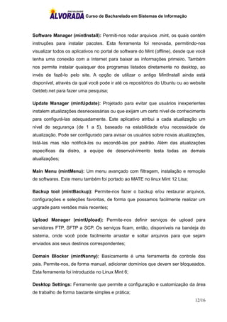 Curso de Bacharelado em Sistemas de Informação
12/16
Software Manager (mintInstall): Permiti-nos rodar arquivos .mint, os quais contém
instruções para instalar pacotes. Esta ferramenta foi renovada, permitindo-nos
visualizar todos os aplicativos no portal de software do Mint (offline), desde que você
tenha uma conexão com a Internet para baixar as informações primeiro. Também
nos permite instalar quaisquer dos programas listados diretamente no desktop, ao
invés de fazê-lo pelo site. A opção de utilizar o antigo MintInstall ainda está
disponível, através da qual você pode ir até os repositórios do Ubuntu ou ao website
Getdeb.net para fazer uma pesquisa;
Update Manager (mintUpdate): Projetado para evitar que usuários inexperientes
instalem atualizações desnecessárias ou que exijam um certo nível de conhecimento
para configurá-las adequadamente. Este aplicativo atribui a cada atualização um
nível de segurança (de 1 a 5), baseado na estabilidade e/ou necessidade de
atualização. Pode ser configurado para avisar os usuários sobre novas atualizações,
listá-las mas não notificá-los ou escondê-las por padrão. Além das atualizações
específicas da distro, a equipe de desenvolvimento testa todas as demais
atualizações;
Main Menu (mintMenu): Um menu avançado com filtragem, instalação e remoção
de softwares. Este menu também foi portado ao MATE no linux Mint 12 Lisa;
Backup tool (mintBackup): Permite-nos fazer o backup e/ou restaurar arquivos,
configurações e seleções favoritas, de forma que possamos facilmente realizar um
upgrade para versões mais recentes;
Upload Manager (mintUpload): Permite-nos definir serviços de upload para
servidores FTP, SFTP a SCP. Os serviços ficam, então, disponíveis na bandeja do
sistema, onde você pode facilmente arrastar e soltar arquivos para que sejam
enviados aos seus destinos correspondentes;
Domain Blocker (mintNanny): Basicamente é uma ferramenta de controle dos
pais. Permite-nos, de forma manual, adicionar domínios que devem ser bloqueados.
Esta ferramenta foi introduzida no Linux Mint 6;
Desktop Settings: Ferramente que permite a configuração e customização da área
de trabalho de forma bastante simples e prática;
 