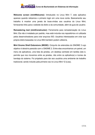Curso de Bacharelado em Sistemas de Informação
13/16
Welcome screen (mintWelcome): Introduzido no Linux Mint 7, este aplicativo
aparece quando relizamos o primeiro login em uma nova conta. Basicamente seu
trabalho é mostrar uma janela de boas-vindas aos usuários do Linux Mint,
fornecendo links para o website da distro e da comunidade, além do guia de usuário;
Remastering tool (mintConstructor): Ferramenta para remasterização do Linux
Mint. Ela não é instalada por padrão, mas está incluída nos repositórios e é utilizada
pelos desenvolvedores para criar arquivos ISO. Usuários interessados em criar sua
própria distro baseadas no Linux Mint também podem utilizá-la.
Mint Gnome Shell Extensions (MGSE): Conjunto de extensões do GNOME 3 cujo
objetivo é deixá-lo parecido com o GNOME 2. Entre elas encontramos um painel, um
menu de aplicativos, uma lista de janelas, um desktop centrado em tarefas (isto é,
permite que nos movamos entre as janelas, não entre os aplicativos) e ícones da
bandeja do sistema. Foi projetado para dar aos usuários uma ambiente de trabalho
tradicional, sendo incluído pela primeira vez no Linux Mint 12 (Lisa).
 