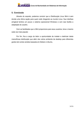 Curso de Bacharelado em Sistemas de Informação
14/16
5. Conclusão
Através do exposto, podemos concluir que a Distribuição Linux Mint é sem
dúvida uma ótima opção para quem está chegando ao mundo Linux. Sua interface
amigável lembra um pouco o sistema operacional Windows e com isso facilita a
adaptação do usuário.
Com as facilidades que o Mint proporciona para seus usuários, tona o mesmo
cada vez mais popular.
Por fim, fica a cargo do leitor a oportunidade de instalar e desfrutar desta
maravilhosa distribuição que além dos vários ambiente de desktop para diferentes
gostos tem ainda versões baseada em Debian e Ubuntu.
 