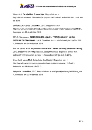 Curso de Bacharelado em Sistemas de Informação
16/16
Linux mint. Parada Mint Bossa-Light. Disponível em: <
http://forums.linuxmint.com/viewtopic.php?f=72&t=25949 >. Acessado em: 18 de abril
de 2013.
LORENZON, Carlos. Linux Mint. 2013. Disponível em: <
http://www.linuxmint.com.br/modules/dokuwiki/wiki/sobre%20o%20Linux%20Mint >.
Acessado em 20 de abril de 2013.
MELO, Wanderson. DISTRIBUIÇÕES LINUX – “VÁRIOS LINUX”, UM SÓ
SISTEMA OPERACIONAL. 2013. Disponivel em: < http://visaodigital.org/?p=1090
>. Acessado em 27 de abril de 2013.
PINTO, Pedro . Está disponível o Linux Mint Debian 201303 (Cinnamon e Mate).
2013. Disponível em:< http://pplware.sapo.pt/linux/esta-disponivel-o-linux-mint-
debian-201303-cinnamon-e-mate/ >. Acessado em 29 de abril de 2013.
User-Guid. Linux Mint. Guia oficial do utilizador. Disponível em: <
http://www.linuxmint.com/documentation/user-guide/portuguese_13.0.pdf >.
Acessado em 14 de maio de 2013.
Wikpédia. Linux Mint. 2013. Disponível em: < http://pt.wikipedia.org/wiki/Linux_Mint
>. Acessado em 20 de abril de 2013.
 