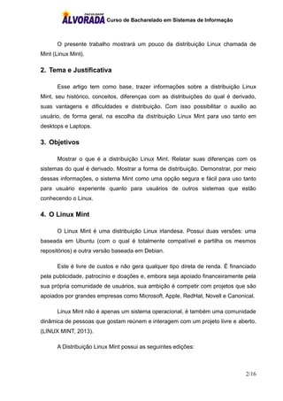 Curso de Bacharelado em Sistemas de Informação
2/16
O presente trabalho mostrará um pouco da distribuição Linux chamada de
Mint (Linux Mint).
2. Tema e Justificativa
Esse artigo tem como base, trazer informações sobre a distribuição Linux
Mint, seu histórico, conceitos, diferenças com as distribuições do qual é derivado,
suas vantagens e dificuldades e distribuição. Com isso possibilitar o auxilio ao
usuário, de forma geral, na escolha da distribuição Linux Mint para uso tanto em
desktops e Laptops.
3. Objetivos
Mostrar o que é a distribuição Linux Mint. Relatar suas diferenças com os
sistemas do qual é derivado. Mostrar a forma de distribuição. Demonstrar, por meio
dessas informações, o sistema Mint como uma opção segura e fácil para uso tanto
para usuário experiente quanto para usuários de outros sistemas que estão
conhecendo o Linux.
4. O Linux Mint
O Linux Mint é uma distribuição Linux irlandesa. Possui duas versões: uma
baseada em Ubuntu (com o qual é totalmente compatível e partilha os mesmos
repositórios) e outra versão baseada em Debian.
Este é livre de custos e não gera qualquer tipo direta de renda. É financiado
pela publicidade, patrocínio e doações e, embora seja apoiado financeiramente pela
sua própria comunidade de usuários, sua ambição é competir com projetos que são
apoiados por grandes empresas como Microsoft, Apple, RedHat, Novell e Canonical.
Linux Mint não é apenas um sistema operacional, é também uma comunidade
dinâmica de pessoas que gostam reúnem e interagem com um projeto livre e aberto.
(LINUX MINT, 2013).
A Distribuição Linux Mint possui as seguintes edições:
 