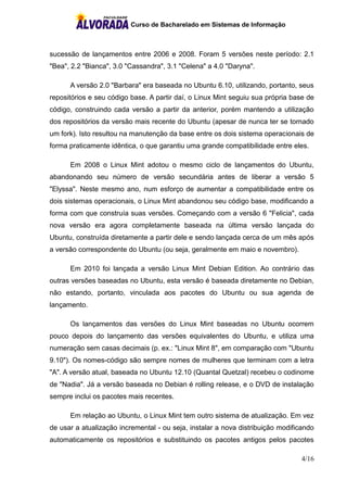 Curso de Bacharelado em Sistemas de Informação
4/16
sucessão de lançamentos entre 2006 e 2008. Foram 5 versões neste período: 2.1
"Bea", 2.2 "Bianca", 3.0 "Cassandra", 3.1 "Celena" a 4.0 "Daryna".
A versão 2.0 "Barbara" era baseada no Ubuntu 6.10, utilizando, portanto, seus
repositórios e seu código base. A partir daí, o Linux Mint seguiu sua própria base de
código, construindo cada versão a partir da anterior, porém mantendo a utilização
dos repositórios da versão mais recente do Ubuntu (apesar de nunca ter se tornado
um fork). Isto resultou na manutenção da base entre os dois sistema operacionais de
forma praticamente idêntica, o que garantiu uma grande compatibilidade entre eles.
Em 2008 o Linux Mint adotou o mesmo ciclo de lançamentos do Ubuntu,
abandonando seu número de versão secundária antes de liberar a versão 5
"Elyssa". Neste mesmo ano, num esforço de aumentar a compatibilidade entre os
dois sistemas operacionais, o Linux Mint abandonou seu código base, modificando a
forma com que construía suas versões. Começando com a versão 6 "Felicia", cada
nova versão era agora completamente baseada na última versão lançada do
Ubuntu, construída diretamente a partir dele e sendo lançada cerca de um mês após
a versão correspondente do Ubuntu (ou seja, geralmente em maio e novembro).
Em 2010 foi lançada a versão Linux Mint Debian Edition. Ao contrário das
outras versões baseadas no Ubuntu, esta versão é baseada diretamente no Debian,
não estando, portanto, vinculada aos pacotes do Ubuntu ou sua agenda de
lançamento.
Os lançamentos das versões do Linux Mint baseadas no Ubuntu ocorrem
pouco depois do lançamento das versões equivalentes do Ubuntu, e utiliza uma
numeração sem casas decimais (p. ex.: "Linux Mint 8", em comparação com "Ubuntu
9.10"). Os nomes-código são sempre nomes de mulheres que terminam com a letra
"A". A versão atual, baseada no Ubuntu 12.10 (Quantal Quetzal) recebeu o codinome
de "Nadia". Já a versão baseada no Debian é rolling release, e o DVD de instalação
sempre inclui os pacotes mais recentes.
Em relação ao Ubuntu, o Linux Mint tem outro sistema de atualização. Em vez
de usar a atualização incremental - ou seja, instalar a nova distribuição modificando
automaticamente os repositórios e substituindo os pacotes antigos pelos pacotes
 