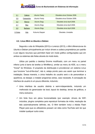 Curso de Bacharelado em Sistemas de Informação
6/16
3.1 Celena Ubuntu Feisty Obsolete since October 2008.
3.0 Cassandra Ubuntu Feisty Obsolete since October 2008.
2.2 Bianca Ubuntu Edgy Obsolete since April 2008.
2.1 Bea Ubuntu Edgy Obsolete since April 2008.
2.0 Barbara Ubuntu Edgy Obsolete since April 2008.
1.0 beta Ada Kubuntu Dapper Obsolete. Unstable.
4.2. Linux Mint vs Ubunto e Debian
Segundo o site do Wikipédia (2013) e Lorenzo (2013), o Mint diferencia-se do
Ubunto e Debian principalmente por incluir drivers e codecs proprietários por padrão
e por alguns recursos que permitem fazer em modo gráfico configurações que em
ambos os sistemas são feitas através do modo texto.
Utiliza por padrão o desktop Gnome modificado, com um menu no painel
inferior junto à barra de tarefas (o MintMenu), similar ao menu do KDE, ou o menu
"Iniciar" do Windows. O propósito da distribuição é providenciar um sistema Linux
que funcione "out-of-the-box", isto é, esteja pronto para uso assim que terminar a
instalação. Dessa maneira, o único trabalho do usuário será o de personalizar a
aparência, se desejar, e instalar programas extras, caso necessite. A concepção da
interface de usuário é um pouco diferente, incluindo:
 Uma interface de usuário distinta e semi-independente, incluindo um
melhorado do gerenciador de boot, layout do desktop, temas de gráficos, e
menu exclusivo;
 Um forte foco em plena funcionalidade (por exemplo: drivers de WiFi
incluídos, plugins completos para reproduzir formatos de mídia, resolução de
tela automaticamente definido, etc. O Mint também inclui o Adobe Flash
Player para que os utilizadores possam ver sites como YouTube sem ter que
instalar qualquer outra coisa;
 
