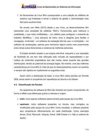 Curso de Bacharelado em Sistemas de Informação
7/16
 As ferramentas do Linux Mint correspondem a uma coleção de utilitários de
sistema cuja finalidade é tornar o sistema de gestão e administração mais
fácil para usuários finais.
De acordo com Melo (2013) desde o seu início, os desenvolvedores têm
adicionado uma variedade de utilitários “Mint”s. Ferramentas para melhorar a
usabilidade, o que inclui mintDesktop – um utilitário para configurar o ambiente de
trabalho, MintMenu – uma estrutura de menu novo e elegante para facilitar a
navegação, mintInstall – um software de instalação fácil de usar, e mintUpdate – um
software de atualizações, apenas para mencionar alguns outros mais proeminente
entre várias outras ferramentas e centenas de melhorias adicionais.
O projeto também projeta a sua própria arte-final, enquanto a sua reputação
de facilidade de uso tem sido reforçada pela inclusão de especialidades e por
codecs de multimídia proprietários que são muitas vezes ausente das grandes
distribuições, devido ao potencial de ameaças legais. No entanto, uma das melhores
características do Linux Mint é o fato de que os desenvolvedores ouvem os usuários
e sempre são rápidos em implementar as sugestões boas.
Assim como a distribuição de base, o Linux Mint utiliza pacotes em formato
DEB, sendo assim é compatível com repositórios do Ubuntu e do Debian.
4.3. Classificação de Pacotes
Os repositórios de software do Mint são divididos em quatro componentes, de
forma a refletir suas diferenças quanto a natureza e origem.
 main: Inclui apenas softwares desenvolvidos pela equipe do Linux Mint;
 upstream: Inclui softwares presentes no Ubuntu mas corrigidos ou
modificados pela equipe do Linux Mint. Como resultado, o software presente
aqui comporta-se diferentemente em cada distribuição. Como exemplos
temos: Grub, Plymouth, Ubiquity, Xchat, USB Creator e o Yelp (o sistema de
ajuda);
 