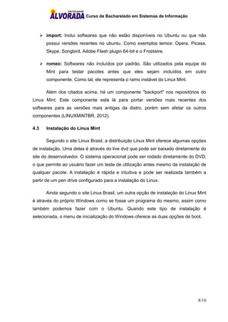 Curso de Bacharelado em Sistemas de Informação
8/16
 import: Inclui softwares que não estão disponíveis no Ubuntu ou que não
possui versões recentes no ubuntu. Como exemplos temos: Opera, Picasa,
Skype, Songbird, Adobe Flash plugin 64-bit e o Frostwire.
 romeo: Softwares não incluídos por padrão. São utilizados pela equipe do
Mint para testar pacotes antes que eles sejam incluídos em outro
componente. Como tal, ele representa o ramo instável do Linux Mint.
Além dos citados acima, há um componente "backport" nos repositórios do
Linux Mint. Este componente está lá para portar versões mais recentes dos
softwares para as versões mais antigas da distro, porém sem afetar os outros
componentes (LINUXMINTBR, 2012).
4.3 Instalação do Linux Mint
Segundo o site Linux Brasil, a distribuição Linux Mint oferece algumas opções
de instalação. Uma delas é através do live dvd que pode ser baixado diretamente do
site do desenvolvedor. O sistema operacional pode ser rodado diretamente do DVD,
o que permite ao usuário fazer um teste de utilização antes mesmo da instalação de
qualquer pacote. A instalação é rápida e intuitiva e pode ser realizada também a
partir de um pen drive configurado para a instalação do Linux.
Ainda segundo o site Linux Brasil, um outra opção de instalação do Linux Mint
é através do próprio Windows como se fosse um programa do mesmo, assim como
também podemos fazer com o Ubuntu. Quando este tipo de instalação é
selecionada, o menu de inicialização do Windows oferece as duas opções de boot.
 