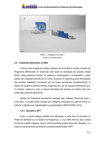Curso de Bacharelado em Sistemas de Informação
9/16
Figura 1 - Instalação Linux Mint –
Fonte: Linux Mint (2013)
4.4. Instalando Aplicações no Mint
A forma mais simples de instalar software no Linux Mint é usando o Gestor de
Programas (MintInstall). É construído com base na tecnologia de pacotes (desta
forma, cada programa incluído no sistema é empacotado e compactado, e estes
podem ser instalados através de um único comando. O sistema guarda informações
dos pacotes instalados, permitindo que se possa removê-los completamente). O
Gestor de programa permite instalar programas em vez de pacotes (lembrando que,
no entanto, continua a usar a mesma tecnologia de pacotes por detrás, pelo que
aufere dos mesmos benefícios).
Gestor de Programas permite-lhe navegar pelo software disponível para o
Linux Mint. O usuário pode navegar por categoria, pesquisar por palavra chave ou
ordenar o software por classificação ou popularidade (USER-GUIDE, 2013).
4.4.1. Synaptic e APT
Caso o usuário deseje instalar uma aplicação, e esta não se encontra no
Portal de Software ou no Gestor de Programas, o Linux Mint fornece duas outras
formas de instalar software. Uma é uma ferramenta gráfica chamada “Synaptic” e a
outra é uma ferramenta de linha de comandos denominada “APT”.
 